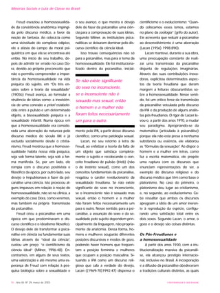 76 - Ano XII, Nº 29, março de 2003
Minorias Sociais e Luta de Classe no Brasil
Freud esvaziou a homossexualida-
de da consistência anatômica impingi-
da pelo discurso médico, a favor da
noção de fantasia. Ao colocá-la como
uma vicissitude do complexo edípico,
ele a afasta do campo da moral psi-
quiátrica em que ela se encontrava até
então. No início de seu trabalho, de-
pois de admitir ter errado no caso Do-
ra, devido ao próprio preconceito que
não o permitiu compreender a impor-
tância da homossexualidade na vida
psíquica do sujeito, em “Os três en-
saios sobre a teoria da sexualidade”
(1905b) Freud avança, ao formular a
virulência de idéias como: a inexistên-
cia de uma conexão a priori estabele-
cida entre a pulsão e um determinado
objeto, a bissexualidade psíquica e a
sexualidade infantil. Numa época em
que a homossexualidade era conside-
rada uma aberração da natureza pelo
discurso médico do século XIX e já
excluída socialmente desde o cristia-
nismo, Freud mostrou que a homosse-
xualidade habita nossa vida psíquica,
seja sob forma latente, seja sob a for-
ma manifesta. Se, por um lado, ele
rompia com o discurso positivista e
filosófico da época, por outro lado, seu
desejo o impulsionava a fazer da psi-
canálise uma ciência. Isto provocou al-
guns impasses em relação à noção de
homossexualidade, não só na clínica, a
exemplo do caso Dora, como veremos,
mas também na própria transmissão
da psicanálise.
Freud criou a psicanálise em uma
época em que predominavam o dis-
curso científico e o idealismo filosófico.
O desejo dele de transformar a psica-
nálise em ciência ou fundamentar suas
idéias através do “ideal da ciência”,
custou um preço: “o cientificismo da
ciência ideal” (Milner, 1996:48). En-
contramos, em alguns de seus textos,
uma valorização e até mesmo uma es-
perança de Freud com relação à pes-
quisa biológica sobre a sexualidade e
o seu avanço, o que mostra o desejo
dele de fazer da psicanálise uma ciên-
cia para a comprovação de suas idéias.
Segundo Milner, as instituições psica-
nalíticas se deixaram dominar pelo dis-
curso científico da ciência ideal.
Isso trouxe conseqüências não só
para a psicanálise, mas para o tema da
homossexualidade. Ele foi instituciona-
lizado dentro da psicanálise, inicial-
mente pela IPA, a partir desse discurso
científico, como uma patologia sexual.
Lacan, no seu retorno à letra de
Freud, ao enfatizar a teoria da falta de
um objeto que satisfaça completa-
mente o sujeito e recolocando o con-
ceito freudiano de pulsão (trieb) (não
o de instinto sexual), como um dos
conceitos fundamentais da psicanálise,
resgatou o caráter revolucionário da
sexualidade freudiana. Se não existe
significante do sexo no inconsciente,
se o inconsciente não é sexuado mas
sexual, então o homem e a mulher
não foram feitos necessariamente um
para o outro. Nesse sentido, para a psi-
canálise, a assunção do sexo e da se-
xualidade pelo sujeito dependem prin-
cipalmente da linguagem, não propria-
mente da anatomia. Dessa forma, ho-
mens e mulheres ocuparão diferentes
posições discursivas e modos de gozo,
podendo haver homens que freqüen-
tam a posição feminina e mulheres
que ocupam a posição masculina. Si-
tuando a IPA como um discurso reli-
gioso que cala a verdade do desejo,
Lacan ((1969-70)1992:47) dispensa o
cientificismo e o evolucionismo: “Quan-
do colocamos esses ismos, estamos
no plano da zoologia” (grifo do autor).
Ele acrecenta que reduzir a psicanálise
ao desenvolvimento é uma aberração
(Lacan (1956) 1998:890).
Lacan manteve, durante a sua obra,
uma preocupação constante de reali-
zar uma transmissão da psicanálise
disjunta de regulações imaginárias.
Através das suas contribuições inova-
doras, explicitou determinados aspec-
tos da teoria freudiana que deram
margem a leituras obscurantistas so-
bre a homossexualidade. Nesse senti-
do, foi um crítico feroz da transmissão
da psicanálise veiculada pelo discurso
da IPA e da produção de alguns analis-
tas pós-freudianos. O rigor de Lacan le-
vou-o, a partir dos anos 1970, a mudar
seu paradigma. Apropriando-se da
matemática (articulada à psicanálise)
porque ela não está presa a nenhuma
substância ou essência, ele elaborou
as “fórmulas da sexuação”. Ao dispor o
homem e a mulher em letras, como
faz a escrita matemática, ele propõe
uma ruptura com os discursos que
enunciam representações do ser, a
exemplo do discurso religioso e do
discurso médico que têm como base o
platonismo. No caso do primeiro, o
platonismo deu lugar ao cristianismo,
e, no segundo, ao evolucionismo. Ca-
be ressaltar que ambos os discursos
apregoam a idéia de um amor ineren-
te à reprodução da espécie, configu-
rando uma satisfação total entre os
dois sexos. Segundo Lacan, o amor, o
gozo e o desejo são coisas distintas.
Os Pós-Freudianos e
a homossexualidade
A partir dos anos 1930, com a ins-
titucionalização massiva da psicanáli-
se, ela alcançou prestígio internacio-
nal, inclusive no Brasil. A incorporação
e a difusão da psicanálise obedeceram
a tradições culturais distintas, as quais
UNIVERSIDADE E SOCIEDADE
Se não existe significante
do sexo no inconsciente,
se o inconsciente não é
sexuado mas sexual, então
o homem e a mulher não
foram feitos necessariamente
um para o outro.
 