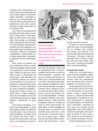 Minorias Sociais e Luta de Classe no Brasil
Ano XII, Nº 29, março de 2003 - 77UNIVERSIDADE E SOCIEDADE
realizaram uma reinterpretação da
obra freudiana. Sua aceitação por dife-
rentes culturas (inglesa e americana) e
saberes (psiquiatria e psicologia) re-
sultou na sua descaracterização, nos
anos 1950-1960. A psicanálise havia se
transformado numa prática curativo-
normativa, centrada na prevenção e na
cura (Birman, 1994).
Lacan nomeou essa apropriação da
psicanálise por outros saberes, em par-
ticular, o saber médico e o saber psico-
lógico, de desvio teórico, pois a psica-
nálise havia perdido sua identidade
teórica enquanto saber do inconscien-
te. Os pós-freudianos, utilizando as for-
mulações de Freud, privilegiaram a ins-
tância egóica (ego), em detrimento do
inconsciente, reduziram a sexualidade
à genitalidade e, comprometidos com
a tradição evolucionista e neopositivis-
ta, adoeceram de novo a homossexua-
lidade.
Freud sempre foi prudente nas
suas considerações teóricas a respeito
da homossexualidade. Numa nota dos
“Três ensaios sobre a teoria da sexuali-
dade” (1905b), ele disse que a psica-
nálise recusava a discriminação dos
homossexuais como possuidores de
características especiais. Ao contrário,
os pós-freudianos, na sua maioria, pa-
tologizaram as idéias freudianas, trans-
formando-as em novas classificações
que foram amplamente divulgadas e
incorporadas à cultura em geral, resti-
tuindo assim os antigos parâmetros
morais de normalidade do século XIX,
sendo ainda hoje utilizadas por alguns
analistas e profissionais de outras
áreas.
A partir dessas concepções, o ma-
nejo da homossexualidade na clínica
pós-freudiana consistiu na abstinência
sexual do sujeito e na sua conversão à
heterossexualidade. Tal prática nunca
fora proposta por Freud (1935), a
exemplo da demanda feita a ele pela
mãe de um homossexual, através de
uma carta. Na resposta à carta, Freud
faz considerações sobre a homosse-
xualidade não somente em termos da
teoria psicanalítica - revelando, mais
uma vez, o alcance social do tema - ao
proferir que a homossexualidade não
é um crime e ao destacar personalida-
des respeitadas mundialmente. Nessa
carta, bastante difundida, ao indagar à
remetente sobre o porquê de ela evi-
tar mencionar que seu filho é homos-
sexual, a nosso ver, ele assinala o me-
do da homossexualidade: a homofo-
bia enquanto fenômeno social. Equi-
parada à doença, o medo da homos-
sexualidade sempre foi correlato ao
medo de males impronunciáveis. Na
Idade Média, a homossexualidade foi
vinculada à lepra, no século XIX, a uma
anomalia sexual, como vimos, e, mais
recentemente, no século XX, à Aids. O
que nos fez pensar sobre a célebre
frase do escritor Oscar Wilde, condena-
do por amar outro homem: “o amor
que não ousa dizer seu nome”.
Do ponto de vista da psicanálise,
Freud afirma que a homossexualidade
não era vantagem, vício, vergonha
nem doença e que, portanto, a mu-
dança da orientação homossexual não
era possível; é afirmando o lugar da
psicanálise frente à neurose e à inibi-
ção social que Freud (1935), nesta
carta, marca a posição da psicanálise
diante da homossexualidade.
Considerações Finais
Embora nos “Três ensaios sobre a
teoria da homossexualidade” (1905b),
“Carta à mãe americana” (1935), por
exemplo, Freud não compartilhasse
com o preconceito sobre a homosse-
xualidade, nem sempre fora assim.
Na nota do pós-escrito do caso Do-
ra, Freud (1923) 1976:116-117) admi-
te sua “falha técnica” em não ter des-
coberto, a tempo, o desejo de Dora
pela Sra. K.: “Quando não havia ainda
compreendido a importância da cor-
rente homossexual de sentimentos
nos psiconeuróticos, era amiúde obri-
gado a interromper o tratamento de
meus casos, ou era tomado de total
perplexidade”. Lacan ((1951)1998), ao
comentar essa passagem, afirma que o
objeto do desejo de Dora escapa a
Freud, devido ao seu preconceito de
que a mulher foi feita para o homem.
A teoria evolucionista que, no sécu-
Na Idade Média, a
homossexualidade foi
vinculada à lepra, no século
XIX, a uma anomalia sexual,
como vimos, e, mais
recentemente, no século XX,
à Aids.
 