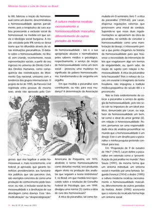 UNIVERSIDADE E SOCIEDADE78 - Ano XII, Nº 29, março de 2003
Minorias Sociais e Luta de Classe no Brasil
lo XIX, fabricou a noção do homosse-
xual como um doente, descriminalizou
a homossexualidade apenas parcial-
mente, pois a terapêutica da cura aca-
bou provocando a exclusão social do
homossexual, na medida em que ser-
via à ideologia social burguesa. A no-
ção veiculada pela IPA serviu-se dessa
teoria que foi difundida através de vá-
rias instituições psicanalíticas. O deba-
te sobre a homossexualidade, no Bra-
sil, vem criando, recentemente, novas
representações sociais, a partir do seu
ingresso no universo do Direito Civil e
dos Direitos Humanos, como conse-
qüência das reivindicações do Movi-
mento Gay nacional, uníssono com a
tendência dos grupos internacionais. O
projeto de lei de 1995, da Parceria Civil
registrada entre pessoas do mesmo
sexo, ainda não aprovado pelo Con-
gresso, que visa legalizar a união ho-
mossexual, e, mais recentemente, a lei
federal, já aprovada, que garante be-
nefícios previdenciários aos funcioná-
rios públicos que são parceiros civis,
são exemplos concretos de como uma
produção de conhecimento pode favo-
recer, ou não, à inclusão social da ho-
mossexualidade e à destituição de sua
abordagem como doença. Essa “des-
medicalização” ou “despsicologização”
da homossexualidade - isto é, a sua
apropriação abusiva e normalizadora
pelos saberes médico e psicológico,
respectivamente, a serviço da noção
de heterossexualidade como um bem
social - provocou uma mudança no
significado da palavra homossexualis-
mo, transformando-a de vergonha em
orgulho.
Em que medida a psicanálise vem
contribuindo, ou não, para essa mu-
dança? A determinação da Associação
Americana de Psiquiatria, em 1973,
abolindo o termo homossexualismo
como distúrbio mental, terá produzido
algum efeito na produção dos analis-
tas que seguiam a teoria instintivista?
E, no Brasil, em que medida terá reper-
cutido sobre a resolução do Conselho
Federal de Psicologia, que, em 1999,
divulgou uma norma (5) contra a idéia
de cura dos homossexuais?
A ética da psicanálise, tal como for-
mulada em O seminário, livro 7: a ética
da psicanálise (1959-60), por Lacan,
dispensa regulações externas que
prescrevem uma moral de conduta.
Supondo-se que essas duas regula-
mentações se aproximem da ética da
psicanálise, no sentido de conceber a
homossexualidade como uma mani-
festação do desejo, é interessante pen-
sar a que ponto chegamos na história
da homossexualidade para que hou-
vesse a necessidade da intervenção de
leis que resgatassem algo em termos
de singularidade, ou, quem sabe, da
noção de sujeito com relação à ho-
mossexualidade. A ética da psicanálise
teria fracassado? Pois o esforço de La-
can, em esvaziar o imaginário da teoria
freudiana, não impugnou a tradição
médico-psiquiátrica do século XIX e o
preconceito.
Não se trata evidentemente de co-
locar a psicanálise a serviço da apolo-
gia da homossexualidade, pois isto se-
ria cair na impostura de um ideal ana-
lítico, denunciado por Lacan, ou seja,
fazer da homossexualidade um bem,
tal como o ideal do amor genital (6),
em relação à heterossexualidade. Po-
rém, pensamos ser uma responsabili-
dade ética do analista presentificar no
mundo que a homossexualidade é um
desejo. Este é um desafio para a psica-
nálise e minha pesquisa pretende con-
tribuir para isso.
Em “Proposição de 9 de outubro
de 1967” (1967), Lacan define a psica-
nálise em extensão como a “presenti-
ficação da psicanálise no mundo”. Para
Souza (1991), da mesma forma que
um sintoma individual, um sintoma
social é mantido por uma fantasia. Se-
gundo Ferenczi (1914) e André (1995)
a cultura moderna recalcou excessiva-
mente a homossexualidade masculi-
na, diferentemente de outros períodos
da história. André (1995) acrescenta
que o retorno do recalcado forma hoje
um sintoma social.
A cultura moderna recalcou
excessivamente a
homossexualidade masculina,
diferentemente de outros
períodos da história.
 