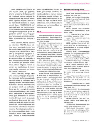 UNIVERSIDADE E SOCIEDADE Ano XII, Nº 29, março de 2003 - 79
Freud comentou, em “O futuro de
uma ilusão” (1927), que podemos
chamar uma crença de ilusão quando
ela é motivada por uma realização de
desejo. O desejo que continua susten-
tando a parceria Religião-Ciência é o
da “normalidade delirante da relação
genital” (Lacan (1958)1998:613), pro-
tagonizada pelo par homem-mulher.
Sob o lema de que a homossexualida-
de degenera o corpo social, grupos or-
ganizados pautam sua perseguição
aos homossexuais, através dessa ideo-
logia, ocasionando em violência e
morte.
Em O seminário, livro 17: o avesso
da psicanálise (1969-70), Lacan afir-
mou que a segregação sempre terá
força, reafirmando o que já dissera em
“Proposição de 9 de outubro de 1967”
(1967), a respeito da segregação re-
servada à humanidade no futuro. Im-
pressiona constatar, na atualidade, o
vigor desse comentário quase proféti-
co, na medida que diferenças econô-
micas, étnicas, religiosas, sexuais se
acirram face à globalização da econo-
mia mundial, resultando em xenofo-
bia, racismo e homofobia.
André (1995:115) indaga sobre
uma possível participação da psicaná-
lise na rejeição da homossexualidade
na nossa cultura, na medida em que o
saber psicanalítico “não é independen-
te de todo o discurso dominante, nem
de qualquer estado de civilização”.
Penso que sim, a exemplo de como os
analistas pós-freudianos e, até mesmo
Freud, como vimos, se deixaram influ-
enciar pela dominância do discurso
médico. Em que pesem os avanços
significativos decorrentes do movi-
mento em prol dos direitos dos ho-
mossexuais, a homossexualidade ain-
da representa um mal-estar na cultura
moderna. A produção psicanalítica so-
bre a homossexualidade ainda é muito
restrita ao âmbito clínico, salvo exce-
ções, embora a homossexualidade
possua desdobramentos sociais evi-
dentes, por exemplo, cidadania, ho-
mofobia, adoção de crianças, técnicas
de reprodução assistida etc. Este é um
desafio para que a transmissão da psi-
canálise não fique reduzida à clínica,
colaborando, assim, indiretamente, na
fabricação da homossexualidade co-
mo um sintoma social.
Notas
1. Este artigo foi extraído da minha disser-
tação de mestrado “A institucionalização da
noção de homossexualidade na psicanálise e
seus efeitos na clínica”.
2. Psicólogo. Psicanalista participante da
Escola Letra Freudiana (RJ). Mestre em Pes-
quisa e Clínica em Psicanálise - UERJ.
3. A institucionalização da psicanálise teve
início em 1910, com a criação da IPA por
Freud e Ferenczi. O objetivo da IPA era forma-
lizar a transmissão da psicanálise e preservar
seu saber, que se expandia, de modo que ele
não se descaracterizasse.
4. Em “Subversão do sujeito e dialética do
desejo no inconsciente freudiano” (1960),
Lacan conceituou a noção de sujeito do in-
consciente, não explicitada por Freud, estabe-
lecendo uma diferença no emprego do termo
“sujeito” em relação à psicologia e à filosofia.
5. Resolução nº 1/99, de 23/03/1999.
6. Lacan criticou as noções pós-freudianas
de “amor genital” e “relação de objeto” por-
que elas formulam a existência de um objeto
ideal que completaria o sujeito. É uma con-
cepção, segundo ele, que se fundamenta na
maturação instintual e promove a “genitaliza-
ção do desejo”. Sobre isso, ver LACAN, Jac-
ques. O seminário, livro 1: os escritos técnicos
de Freud (1953-4) (Rio de Janeiro, Jorge Zahar
editor, 1995, p.233-50), O seminário, livro 4: a
relação de objeto (1956-7) (Rio de Janeiro:
Jorge Zahar editor, 1995, p.9-92), e O seminá-
rio, livro 7: a ética da psicanálise (1959-60)
(Rio de Janeiro: Jorge Zahar editor, 1997, p.
17-8).
Referências Bibliográficas
ANDRÉ, Serge. A Impostura Perversa. Rio
de Janeiro: Jorge Zahar, 1995
BIRMAN, Joel. Psicanálise, ciência e cultu-
ra. Coleção Pensamento Freudiano III. Rio de
Janeiro: Jorge Zahar, 1994.
COSTA, Jurandir Freire. A face e o verso -
estudos sobre o homoerotismo II. São Paulo:
Escuta, 1995.
FREUD, Sigmund. Obras psicológicas
completas, Edição Standard Brasileira, Rio de
Janeiro: Imago.
______ “Fragmento de um caso de histe-
ria” (1905a) e “pós-escrito” (1923)
______ “Três ensaios sobre a teoria da
sexualidade” (1905b)
______ “O futuro de uma ilusão” (1927)
FREUD, Sigmund. “Carta a uma mãe ame-
ricana” (1935). Em: H. Ruitenbeek (org.), La
homossexualidad en la sociedad moderna.
Buenos Aires: Siglo XX, 1973.
FERENCZI, Sandor. “A homossexualidade
masculina”. Em: Escritos psicanalíticos 1909-
1923. Rio de Janeiro: Taurus, 1989.
FRY, Peter e MACRAE, Edward. O que é ho-
mossexualidade. São Paulo: Brasiliense, 1984.
ISAY, Richard. Tornar-se gay: o caminho da
auto-aceitação. São Paulo: Summus, 1998.
LACAN, Jacques. “Intervenção sobre a
transferência” (1951). Em: Escritos, Rio de Ja-
neiro, Jorge Zahar editor, 1998.
_______ “A ciência e a verdade” (1956).
Em: Escritos, Rio de Janeiro, Jorge Zahar edi-
tor, 1998.
_______ “Proposição de 9 de outubro de
1967” (1967). Em: Documentos para uma
Escola, ano 1, nº 0. Rio de Janeiro, Escola Letra
Freudiana, s/d.
_______ O seminário, livro 17: o avesso
da psicanálise (1969-70). Rio de Janeiro, Jorge
Zahar editor, 1992.
MAYA, Acyr (2002). A institucionalização
da noção de homossexualidade na psicanáli-
se e seus efeitos na clínica. Dissertação de
mestrado, Universidade do Estado do Rio de
Janeiro, Rio de Janeiro.
MILNER, Jean Claude. A obra clara: Lacan,
a ciência, a filosofia. Rio de Janeiro: Jorge Za-
har editor, 1996.
SPENCER, Colin. Homossexualidade: uma
história. Rio de Janeiro: Record, 1995.
SOUZA, Otávio. “Reflexão sobre a exten-
são dos conceitos e da prática psicanalítica”.
Em: Clínica do social: ensaios (col.). São Pau-
lo: Escuta, 1991.
Minorias Sociais e Luta de Classe no Brasil
 