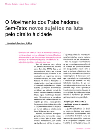 UNIVERSIDADE E SOCIEDADE80 - Ano XII, Nº 29, março de 2003
Minorias Sociais e Luta de Classe no Brasil
O Movimento dos Trabalhadores
Sem-Teto: novos sujeitos na luta
pelo direito à cidade
Sonia Lucio Rodrigues de Lima
Para tal, utilizamos, como referên-
cia, a luta do Movimento dos Trabalha-
dores Sem-Teto (MTST). Trata-se de
um movimento urbano que organiza,
em diversos estados brasileiros, as rei-
vindicações de segmentos extrema-
mente pauperizados das classes trabal-
hadoras por acesso à habitação e a
equipamentos e bens imprescindíveis à
sobrevivência e reprodução da força de
trabalho. Os dirigentes do movimento
consideram que a luta por moradia de-
ve estar relacionada à luta pela Reforma
Urbana e pela transformação da socie-
dade. Este movimento, a exemplo do
Movimento dos Trabalhadores Sem-Ter-
ra (MST) que aciona a via da ação dire-
ta na sua estratégia de luta, desenvolve
a luta por moradia através da ocupação
de imóveis públicos e privados como
forma de forçar a negociação.
Partimos, inicialmente, da seguinte
pergunta: como compreender e carac-
terizar o fazer político desses movi-
mentos? Posteriormente, com base no
aprofundamento teórico, formulamos
a seguinte questão: está havendo uma
nova forma de luta ou uma mudança
nas condições em que ela se realiza?
Não nos escapa o reconhecimento
de que a resposta a estas questões exi-
ge o exame dos processos geradores
das desigualdades sociais com as
quais se defronta o Movimento, bem
como das particularidades constituti-
vas do segmento de classe que o com-
põe e das influências político-culturais
e valorativas que orientam a sua ação.
Entretanto, sabedores de que este
exercício resultaria num texto de lar-
guíssimo fôlego, numa aproximação
inicial, nos deteremos na discussão da
especificidade da problemática habita-
cional e na importância que a mesma
aporta para a contemporaneidade.
A exploração do trabalho, a
espoliação urbana e a questão
da habitação
A questão da habitação não decor-
re, conforme difundida pela concep-
ção dominante, do desequilíbrio entre
a carente oferta de imóveis e uma vas-
ta população consumidora, mas é par-
te de um processo complexo e con-
traditório de estruturação urbana, so-
O interesse em conhecer a ação de movimentos sociais que
vem despontando na cena pública por meio da utilização de
ações estratégicas que demonstram a pretensão de criticar a
priorização da via institucional da luta, em detrimento da
ação direta, constitui a motivação deste texto.
 