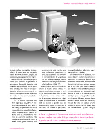 UNIVERSIDADE E SOCIEDADE
bretudo na fase monopólica do capi-
talismo. A habitação é um elemento
básico da estrutura urbana, exigido, ao
lado dos outros equipamentos impres-
cindíveis à reprodução da força de tra-
balho, pelo processo de produção e
acumulação do capital. Contudo, essa
exigência não é atendida pelos capita-
listas privados, visto não ser considera-
da como suficientemente rentável, re-
sultando na impossibilidade de acesso
à moradia de amplas camadas de tra-
balhadores, pois
“(...) a cidade capitalista não
tem lugar para os pobres. A pro-
priedade privada do solo urbano
faz com que a posse de uma renda
monetária seja requisito indispen-
sável à ocupação do espaço ur-
bano. Mas, o funcionamento nor-
mal da economia capitalista não
assegura um mínimo de renda a
todos. Antes, pelo contrário, este
funcionamento visa manter uma
parte da força de trabalho em re-
serva, o que significa que uma par-
te correspondente da população
não tem meios para pagar pelo di-
reito de ocupar um pedaço de solo
urbano”.(Singer, 1982: 12).
Esta afirmação, além de colocar em
cheque o discurso oficial sobre a re-
lação entre oferta e demanda na pro-
dução da questão da escassez de mo-
radia, chama a atenção para a existên-
cia de processos, intimamente imbri-
cados, que repercutem na impossibili-
dade do acesso de grande parte de
segmentos da classe trabalhadora à
habitação nas cidades: a apropriação
monopólica da terra urbana e a super-
exploração do trabalho.
As contribuições de Lefèbvre, Har-
vey e Ribeiro1
auxiliam na compreen-
são desta problemática. A terra, origi-
nalmente bem natural, não-mercantil,
transforma-se em um produto com va-
lor de troca por meio da incorporação
do trabalho social contido nos investi-
mentos públicos. Nas sociedades capi-
talistas, a terra é, ao mesmo tempo,
condição para a produção do capital e
condição de vida para a classe traba-
lhadora. Porém, ainda que a transfor-
mação da terra em produto urbano
resulte da introdução de longos anos
de trabalho social, e que ela carregue,
Minorias Sociais e Luta de Classe no Brasil
Ano XII, Nº 29, março de 2003 - 81
A terra, originalmente bem natural, não-mercantil, transforma-se
em um produto com valor de troca por meio da incorporação do
trabalho social contido nos investimentos públicos.
 