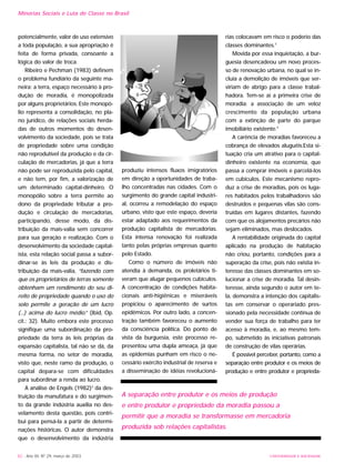 UNIVERSIDADE E SOCIEDADE82 - Ano XII, Nº 29, março de 2003
potencialmente, valor de uso extensivo
a toda população, a sua apropriação é
feita de forma privada, consoante a
lógica do valor de troca.
Ribeiro e Pechman (1983) definem
o problema fundiário da seguinte ma-
neira: a terra, espaço necessário à pro-
dução de moradia, é monopolizada
por alguns proprietários. Este monopó-
lio representa a consolidação, no pla-
no jurídico, de relações sociais herda-
das de outros momentos do desen-
volvimento da sociedade, pois se trata
de propriedade sobre uma condição
não reprodutível da produção e da cir-
culação de mercadorias, já que a terra
não pode ser reproduzida pelo capital,
e não tem, por fim, a valorização de
um determinado capital-dinheiro. O
monopólio sobre a terra permite ao
dono da propriedade tributar a pro-
dução e circulação de mercadorias,
participando, desse modo, da dis-
tribuição da mais-valia sem concorrer
para sua geração e realização. Com o
desenvolvimento da sociedade capital-
ista, esta relação social passa a subor-
dinar-se às leis da produção e dis-
tribuição da mais-valia, “fazendo com
que os proprietários de terras somente
obtenham um rendimento do seu di-
reito de propriedade quando o uso do
solo permite a geração de um lucro
(...) acima do lucro médio.” (Ibid, Op.
cit.: 32). Muito embora este processo
signifique uma subordinação da pro-
priedade da terra às leis próprias da
expansão capitalista, tal não se dá, da
mesma forma, no setor de moradia,
visto que, neste ramo da produção, o
capital depara-se com dificuldades
para subordinar a renda ao lucro.
A análise de Engels (1982)2
da des-
truição da manufatura e do surgimen-
to da grande indústria auxilia no des-
velamento desta questão, pois contri-
bui para pensá-la a partir de determi-
nações históricas. O autor demonstra
que o desenvolvimento da indústria
produziu intensos fluxos imigratórios
em direção a oportunidades de traba-
lho concentradas nas cidades. Com o
surgimento do grande capital industri-
al, ocorreu a remodelação do espaço
urbano, visto que este espaço, deveria
estar adaptado aos requerimentos da
produção capitalista de mercadorias.
Esta intensa renovação foi realizada
tanto pelas próprias empresas quanto
pelo Estado.
Como o número de imóveis não
atendia à demanda, os proletários ti-
veram que alugar pequenos cubículos.
A concentração de condições habita-
cionais anti-higiênicas e miseráveis
propiciou o aparecimento de surtos
epidêmicos. Por outro lado, a concen-
tração também favoreceu o aumento
da consciência política. Do ponto de
vista da burguesia, este processo re-
presentou uma dupla ameaça, já que
as epidemias punham em risco o ne-
cessário exército industrial de reserva e
a disseminação de idéias revolucioná-
rias colocavam em risco o poderio das
classes dominantes.3
Movida por essa inquietação, a bur-
guesia desencadeou um novo proces-
so de renovação urbana, no qual se in-
cluía a demolição de imóveis que ser-
viriam de abrigo para a classe trabal-
hadora. Tem-se aí a primeira crise de
moradia: a associação de um veloz
crescimento da população urbana
com a extinção de parte do parque
imobiliário existente.4
A carência de moradias favoreceu a
cobrança de elevados aluguéis.Esta si-
tuação cria um atrativo para o capital-
dinheiro existente na economia, que
passa a comprar imóveis e parcelá-los
em cubículos. Este mecanismo repro-
duz a crise de moradias, pois os luga-
res habitados pelos trabalhadores são
destruídos e pequenas vilas são cons-
truídas em lugares distantes, fazendo
com que os alojamentos precários não
sejam eliminados, mas deslocados.
A rentabilidade originada do capital
aplicado na produção de habitação
não criou, portanto, condições para a
superação da crise, pois não existia in-
teresse das classes dominantes em so-
lucionar a crise de moradia. Tal desin-
teresse, ainda segundo o autor em te-
la, demonstra a intenção dos capitalis-
tas em conservar o operariado pres-
sionado pela necessidade contínua de
vender sua força de trabalho para ter
acesso à moradia, e, ao mesmo tem-
po, submetido às iniciativas patronais
de construção de vilas operárias.
É possível perceber, portanto, como a
separação entre produtor e os meios de
produção e entre produtor e proprieda-
Minorias Sociais e Luta de Classe no Brasil
A separação entre produtor e os meios de produção
e entre produtor e propriedade da moradia passou a
permitir que a moradia se transformasse em mercadoria
produzida sob relações capitalistas.
 