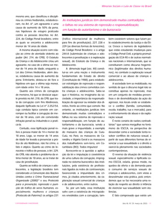 UNIVERSIDADE E SOCIEDADE Ano XII, Nº 29, março de 2003 - 11
Minorias Sociais e Luta de Classe no Brasil
mesmo ano, que classificou e discipli-
nou os crimes hediondos, estabelece-
ram, no Art. 6º, um agravante e uma
causa de aumento de 50% da pena,
nas hipóteses de estupro praticado
contra as pessoas descritas no Art.
224, do Código Penal brasileiro, entre
as quais se encontra a adolescente
menor de 14 anos de idade.
A mesma situação ocorre com rela-
ção ao crime de atentado violento ao
pudor (Art. 214, do CPB). O Estatuto
da Criança e do Adolescente criou um
agravante, no caso de a vitima ser me-
nor de 14 anos de idade, enquanto a
Lei dos Crimes Hediondos, além des-
se, estabeleceu causa de aumento da
pena. Entretanto, deixou-se de fora a
hipótese em que a vitima seja menor,
com idade entre 14 e 18 anos.
Quanto aos crimes de corrupção
de menores, há que se destacar aque-
le previsto no Art. 218, do CPB, que tra-
ta da corrupção com fins libidinosos,
daquele tipificado na Lei nº 2.252/54,
cuja conduta típica consiste em cor-
romper ou facilitar a corrupção de me-
nor de 18 anos, com ele cometendo
infração penal ou induzindo-o a prati-
cá-la.
Contudo, essa tipificação penal re-
fere à pessoa maior de 14 e menor de
18 anos. Logo, se menor de 14 anos
de idade for levado a presenciar a prá-
tica de ato libidinoso, não há crime, o
fato é atípico. Quanto ao crime de le-
nocínio e tráfico de pessoas, o Art. 229,
do CPB, não aborda o problema da ví-
tima menor de 18 anos, ao se tratar de
casa de prostituição.
Quanto ao tráfico de crianças e ado-
lescentes, a legislação brasileira tem
considerado a Convenção das Nações
Unidas contra o Crime Transnacional
Organizado (2000)13
e seu Protocolo
para a prevenção, repressão e puni-
ção do tráfico de seres humanos, es-
pecialmente, mulheres e crianças
(Protocolo de Palermo); os artigos 231
(tráfico internacional de mulheres
para fins de prostituição), 227, 228 e
229 (as diversas formas de lenocínio),
do Código Penal Brasileiro; e o artigo
244-A (submissão de crianças e ado-
lescentes à prostituição e à exploração
sexual), do Estatuto da Criança e do
Adolescente.
A dimensão legal (séc. XX) consti-
tui-se em uma noção e instrumento
fundamentais do Estado de direito
(Constituição de 1988), para estabele-
cer estratégias de repressão e respon-
sabilização dos crimes cometidos con-
tra crianças e adolescentes. Sabe-se
que é histórica, no imaginário da so-
ciedade, a importância da responsabi-
lização do agressor ou violador dos di-
reitos, frente ao crime que comete. No
entanto, as instituições jurídicas têm
demonstrado muitas contradições e
falhas no seu sistema de repressão e
responsabilização, em função do au-
toritarismo e da burocracia, sendo a
mais grave a impunidade, a exemplo
do massacre das crianças de Cuiú-
Cuiú, no Pará, os massacres de Ca-
randiru e Vigário Geral e os massacres
dos trabalhadores sem-terra, em Co-
rumbiara (RO). Todos impunes!
Acrescente-se à questão a aplica-
ção da lei e imputação à coexistência
de uma cultura da corrupção, impreg-
nada no sistema burocrático das insti-
tuições, pela existência de profissio-
nais ligados às redes de contravenção,
favorecendo a impunidade dos cri-
mes, já citados anteriormente, da ex-
ploração sexual comercial de crianças
e de adolescentes, entre outros.
Se, por um lado, essa instituição
sofre com a existência de micropode-
res envolvidos com a corrupção, tam-
bém coexistem setores que lutam pe-
lo estabelecimento da Justiça e da Éti-
ca. Cresce o número de legisladores
que estão estudando mudanças para
o Código Penal Civil, a própria promul-
gação do ECA-90 e de outras normati-
vas nacionais e internacionais, que se
constituíram como discurso hegemô-
nico (legitimador dos direitos huma-
nos), no combate à exploração sexual
comercial e ao abuso de crianças e
adolescentes.
A sociedade tem se mobilizado, no
sentido de que o discurso legal não se
constitua apenas na repressão, mas
em um conjunto de medidas preven-
tivas e de desmobilização da ação do
agressor, nos locais onde se estabele-
ce o conflito (família, comunidade,
escola, trabalho, rua e mercado), para
o enfrentamento do abuso e da explo-
ração sexual.
É neste cenário de razões contradi-
tórias14
que vamos mergulhar no fenô-
meno da ESCCA, na perspectiva de
desvendar como a sociedade tenta re-
solver conflitos de natureza sexual, a
partir de suas diferentes formas de vi-
venciar a sua sexualidade e o direito a
exercê-la plenamente nas sociedades
contemporâneas.
O reverso da situação de violência
sexual, especialmente a tipificada co-
mo ESCCA, estaria, grosso modo, na
quebra da oferta e da demanda para
o consumo de serviços sexuais de
crianças e adolescentes, com vistas a
desestimular esta prática, pois enten-
demos que se faz necessária uma re-
lação de respeito ao direito à infância
de vivenciar sua sexualidade sem vio-
lências.
É fato comprovado que existe um
As instituições jurídicas têm demonstrado muitas contradições
e falhas no seu sistema de repressão e responsabilização,
em função do autoritarismo e da burocracia
 
