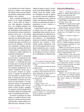 Ano XII, Nº 29, março de 2003 - 85
te, do estatal) está no social. Tendo em
vista que o Estado é uma expressão
das relações sociais, são essas relações
que permitem compreender as formas
políticas e não o contrário.
Assim, a questão da habitação não
decorre de um simples desequilíbrio
entre a carente oferta de imóveis e
uma vasta população consumidora,
mas é um complexo problema com
múltiplas determinações, expressivas
das contradições sociais geradas pelo
desenvolvimento urbano, podendo-se,
portanto, afirmar que “o solo urbano
(...) traduz a existência de uma luta
social por usos diferenciados, que ga-
nha contornos mais claros quando se
considera que, possa ser também esse
solo terra de habitação, os mecanis-
mos econômicos e jurídicos que ge-
ram remoção, localização diferencial e
controle implicam a segregação social
e espacial de amplos segmentos da
população metropolitana.”10
A ação do capital na estruturação
do solo urbano é amparada por uma
determinada concepção hegemônica
de direito e é corroborada pela ação
do Estado, que se encarrega de realizar
grandes investimentos em infra-estru-
tura, implantar equipamentos de uso
coletivo, estabelecer normas para o
uso do solo e fiscalizar seu cumpri-
mento. O segredo da valorização da
terra vazia pode ser, portanto, desven-
dado, na maioria das vezes, por meio
da seletividade orientadora do investi-
mento em infra-estrutura e em equi-
pamentos urbanos. Ao especulador de
terrenos é garantido, assim, sem des-
pender recursos próprios, multiplicar
seu capital às custas do trabalho social,
reforçando a lógica da socialização dos
custos e da privatização dos lucros.
Ao intervir na produção do espaço
urbano, no sentido de fornecer subsí-
dios para o aumento dos lucros da ini-
ciativa privada, o Estado estrutura a ci-
dade para servir, sobretudo, às neces-
sidades do capital, em geral, e, em par-
ticular, às do capital imobiliário. A orga-
nização interna das cidades resulta,
por conseguinte, da ação de agentes
que possuem interesses complemen-
tares ou antagônicos entre si. Além do
Estado e das empresas imobiliárias, in-
terferem, na estruturação da cidade, os
proprietários de terra e imóveis e a
própria população.
A apreensão da forma como se dá
as relações entre esses sujeitos e da
singularidade destas relações nas con-
dições particulares de realização do ca-
pitalismo contemporâneo em socieda-
des periféricas e de industrialização
tardia como a brasileira e das questões
específicas que envolvem a deno-
minada questão habitacional, cons-
titui, do nosso ponto de vista, uma me-
diação fundamental para o reconhe-
cimento de determinantes históricos
da emergência da luta por moradia e
de sua radicalização na conjuntura atual.
Notas
1. Ver a respeito em Harvey, David (1980),
Ribeiro, Luiz C. de Queiroz (1997) e Lefèbvre,
H. (2001).
2. Aqui nos utilizamos também das leituras
de Ribeiro (1997).
3. Em A Situação da Classe trabalhadora
na Inglaterra (1975), Engels descreve as con-
dições habitacionais da classe operária no
momento da revolução industrial.
4. Ver a respeito em RIBEIRO, Luiz Cezar
de Queiroz, Op. cit., 1997.
5. IDEM, p.146.
6. Idem., ibdem,
7. IKUTA, F. K. Op. cit. p. 39
8. LEFÈBVRE, Henri. apud. Forachi e Mar-
tins, 1977, p.220
9. IDEM, p. 237
10. RIBEIRO, Ana Clara T., 2001, p.46. Equi-
pamentos Coletivos. In: O desenvolvimento
urbano em questão: textos didáticos, 2ª ed...
RJ, IPPUR/UFRJ, 2001 p.46.
Referências Bibliográficas
ENGELS, F. “Contribuição ao problema da
habitação.” In: MARX & ENGELS Obras Esco-
lhidas. São Paulo, Alfa-Ômega 1982.
ENGELS, F. A Situação da Classe trabalha-
dora na Inglaterra. Porto, Afrontamento, 1975.
HARVEY, DAVID. A Justiça Social e a Cida-
de. São Paulo: Hucitec, 1980.
IAMAMOTO, M. “A questão social no capital-
ismo”. In: Temporalis. ABEPSS, Brasília, 2001.
IKUTA, Fernando K. “A luta pela moradia e
o mundo do trabalho: unificando o “caracol e
sua concha” In: Revista Pegada, Presidente
Prudente, CEG e T/FCT/UNESP, V.2 nº 2 outu-
bro 2001.
LEFÈBVRE, H. A Cidade do Capital R. J. ,
DP&A,2001.
LEFÈBVRE, Henri. “Estrutura Social: A Re-
produção das Relações sociais “.In: M. M. Fo-
racchi e J. S. Martins. Sociologia e Sociedade.
Leitura de Introdução à Sociologia: R.J. , Livros
Técnicos e Científicos, 1977.
RIBEIRO, Luiz César de Queiroz. Dos corti-
ços aos condomínios fechados: as formas de
produção da moradia na cidade do Rio de Ja-
neiro. RJ: Civilização Brasileira, 1997.
RIBEIRO, Ana Clara . “O dia- a- dia na Cida-
de: As Incertezas do Trabalho In: Revista Ecle-
siástica Brasileira”, vol. 40 fasc.,157, março
de1980.
RIBEIRO, Ana Clara T. “Cidade, Reivindica-
ções e Equipamentos Coletivos”. In O desen-
volvimento urbano em questão: texto didáti-
cos, 2ª ed.. RJ, IPPUR/UFRJ, 2001.
RIBEIRO, Luiz C. Queiroz e PECHMAN, Ro-
bert M. O que é Questão da Moradia., S.P. ,
BRASILIENSE, 1983.
SINGER, P. ”O uso do solo urbano na eco-
nomia capitalista”. In: A produção capitalista
da casa (e da cidade) no Brasil Industrial,
ORG: Ermínio, Maricato, SP, ALFA-OMEGA,
1982, p.12.
Sonia Lucio Rodrigues de Lima é profes-
sora assistente do departamento de SS da
ESS/UFF doutoranda em Pesquisa e Plane-
jamento Urbano do IPPUR/UFRJ.
Minorias Sociais e Luta de Classe no Brasil
UNIVERSIDADE E SOCIEDADE
 
