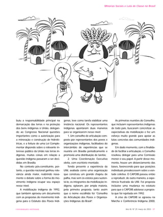 buiu a responsabilidade principal na
demarcação das terras e na proteção
dos bens indígenas à União, delegan-
do ao Congresso Nacional questões
importantes como a autorização para
a mineração e construção de hidrelé-
tricas, e a feitura de uma Lei Comple-
mentar dispondo sobre o relevante in-
teresse público da União nas terras in-
dígenas, muitas coisas em relação a
questão indígena passaram a ser deci-
didas em Brasília.
No contexto pós-constituinte, por-
tanto, a questão nacional ganhou rele-
vância ainda maior, reabrindo nova-
mente o debate sobre a forma do mo-
vimento indígena ocupar seu espaço
nesse nível.
A mobilização indígena de 1992,
que também aprovou um documento
com as propostas do movimento indí-
gena para o Estatuto dos Povos Indí-
genas, teve como tarefa viabilizar uma
instância nacional. Os representantes
indígenas apontaram duas maneiras
para se organizarem nesse nível:
1. Um conselho de articulação com-
posto por representantes dos povos e
organizações indígenas, facilitadora do
intercâmbio de experiências que se
reuniria em Brasília periodicamente e
promovia uma distribuição de tarefas;
2. Uma Coordenação Executiva
eleita, com escritório montado.
Tendo presente a experiência da
UNI, avaliada como uma organização
que construiu um grande chapéu de
palha, mas sem os esteios para susten-
tá-lo, os integrantes da mobilização in-
dígena, optaram, por ampla maioria,
pela primeira proposta, tanto assim
que o nome escolhido foi “Conselho
de Articulação dos Povos e Organiza-
ções Indígenas do Brasil”.
As primeiras reuniões do Conselho,
que incluíam representantes indígenas
de todo país, buscaram concretizar as
expectativas da mobilização e fez um
esforço muito grande para apoiar as
lutas concretas das comunidades indí-
genas.
Em dado momento, com a finalida-
de de facilitar a articulação, o Conselho
resolveu delegar para uma Comissão
menor o seu papel. A partir desse mo-
mento, houve um distanciamento das
bases, favorecendo para que posições
individuais prevalecessem sobre a von-
tade coletiva. O CAPOIB passou então
a reproduzir, de outra maneira, a expe-
riência frustrada da UNI. Foi proposta
inclusive uma mudança no estatuto
para que o CAPOIB adotasse a propos-
ta que foi rejeitada em 1992.
A crise do CAPOIB se agravou na
Marcha e Conferência Indígena 2000,
Ano XII, Nº 29, março de 2003 - 87UNIVERSIDADE E SOCIEDADE
Minorias Sociais e Luta de Classe no Brasil
 