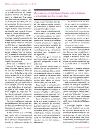 UNIVERSIDADE E SOCIEDADE12 - Ano XII, Nº 29, março de 2003
mercado vendendo o corpo de crian-
ças e adolescentes (em sua maioria,
do gênero feminino e de classes po-
pulares e médias) para fins sexuais
para uma demanda consumidora (em
sua maior parte masculina), com pre-
ços acessíveis a diferentes classes so-
ciais, preferências sexuais, cor, etnia,
religião. Portanto, existe uma deman-
da potencial para consumir serviços
sexuais de crianças e adolescentes.
Esta prática, geralmente, é clandes-
tina, ilegal, portanto fere os direitos de
crianças e adolescentes prescritos pelo
ECA/90. Porém, é raro não existir um
comércio deste em alguma localidade,
que não se tenha notícia em algum
meio de comunicação (anúncios de
jornais, cardápios, folder de turismo,
etc.) ou através de informações entre
pessoas, ou mesmo sendo oferecido
livremente nas ruas pelas próprias
crianças ou adolescentes.
Neste caso, o fenômeno é de co-
nhecimento de “todos”, porém não é
visível no debate público e institucio-
nal. Este fica submetido ao âmbito da
esfera íntima da família ou da esfera
privada do mercado. É raro encontrar
estatísticas ou informações estrutura-
das na rede de notificação de violações
de direitos de crianças e adolescentes e
é raro, também, encontrar denúncias
por parte da família ou da própria víti-
ma junto a estes órgãos. Seja por
medo, vergonha ou coação, seja por-
que são desencorajadas pela postura
conservadora e moralista das institui-
ções, ao se depararem com o caso.
No entanto, os funcionários destas
instituições podem ser fregueses des-
tas redes de comercialização de sexo
infanto-juvenil, portanto são poten-
ciais consumidores.
É fato, também, que o mercado
local convive com o comércio sexual
de crianças e adolescentes. Faz suas
trocas comerciais com estes estabele-
cimentos e, muitas vezes, compra os
serviços sexuais oferecidos. Além dis-
so, estes estabelecimentos recebem,
em muitos casos, o alvará de licença
pelas administrações regionais.
Outra situação curiosa é que dificil-
mente a polícia local, quando realiza
um flagrante nessas casas, não encon-
tram um documento que comprove a
existência de pessoas que trabalham
no recinto, menores de 18 anos. No
entanto, existem várias denúncias de
falsificações de documentos, o que
nos incita a pensar que este comércio
tem relação com a corrupção e o cri-
me organizado.
Revela, ainda, que o mercado do
sexo infanto-juvenil convive entre a le-
galidade e a ilegalidade, na esfera do
poder local.
Esta descrição sintética sobre os
feixes de relações que constroem a re-
de de comercialização do sexo, confir-
ma uma profunda rejeição da socieda-
de de conceber a sexualidade como
direito. E nega que a criança e o ado-
lescente sejam sujeitos de direitos,
contrariando o próprio ECA/90.
Estas relações e comportamentos
contraditórios da sociedade moderna
reafirmam as práticas e concepções re-
pressivas, moralistas e vitimizadoras,
investidas contra os segmentos infan-
to-juvenis, na história da humanidade15
.
Estas contradições demonstram,
ainda, tanto uma aceitação pela socie-
dade da existência do fenômeno,
quanto de sua omissão, pois quase to-
dos os setores têm um consumidor da
sexualidade infanto-juvenil. Tanto é
verdade que o mercado, ao racionali-
zar o sexo através da mercantilização,
busca sua inspiração na demanda da
sociedade por sexo com crianças e
adolescentes.
“Foi identificada na BR-230 (Paraí-
ba) uma nova rota da prostituição infan-
til que inclui Patos, Campina Grande e
João Pessoa. Foi surpresa encontrar, no
rol de seletos clientes, inúmeros políticos,
juízes e comerciantes de Patos e das re-
dondezas. Pior: o envolvimento dessas
“autoridades”, que deveriam criar políti-
cas juvenis, é um dos maiores entraves
para o andamento das investigações”
(Folha de São Paulo,29.04.02).
O corpo infanto-juvenil é mais um
produto colocado no mercado globali-
zado do sexo, onde o marketing e a
publicidade, de um modo geral, en-
carregam-se de fabricar, no caso brasi-
leiro, a imagem da mulher jovem e
mulata, direcionada, por exemplo, pa-
ra o turismo sexual e a indústria do
consumo.
Geralmente, a imagem produzida
cristaliza a erotização da forma explíci-
ta ou subliminar, por meio de ícones e
símbolos que representam uma inge-
nuidade ou pureza da infância e juven-
tude na televisão, outdoor, internet etc.
Hoje, diariamente, na televisão, nos
outdoors, nas mensagens publicitárias,
a nudez feminina virou produto de pri-
meira necessidade. A criatividade foi
sendo substituída pelo culto ao “tchan”.
O apelo das “popozudas”, mensagem
central de alguns sites, transformou
ônibus urbanos em painéis ambulan-
tes (Di Franco. In: Estado de São Paulo,
19/03/01).
A erotização, segundo Giddens
(1996), pode fortalecer, nas socieda-
des machistas, desejos que vão se in-
ternalizando de tal maneira que é pre-
ciso descarregar a energia erótica nu-
ma dada prática sexual. Para o que,
historicamente, era realizado em pros-
tíbulos, existem, hoje, outros estabele-
Minorias Sociais e Luta de Classe no Brasil
O mercado do sexo infanto-juvenil convive entre a legalidade
e a ilegalidade, na esfera do poder local.
 