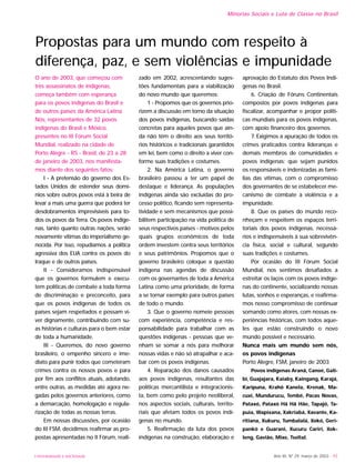 Ano XII, Nº 29, março de 2003 - 93
Minorias Sociais e Luta de Classe no Brasil
UNIVERSIDADE E SOCIEDADE
O ano de 2003, que começou com
três assassinatos de indígenas,
começa também com esperança
para os povos indígenas do Brasil e
de outros países da América Latina.
Nós, representantes de 32 povos
indígenas do Brasil e México,
presentes no III Fórum Social
Mundial, realizado na cidade de
Porto Alegre - RS - Brasil, de 23 a 28
de janeiro de 2003, nos manifesta-
mos diante dos seguintes fatos:
I - A pretensão do governo dos Es-
tados Unidos de estender seus domí-
nios sobre outros povos está à beira de
levar a mais uma guerra que poderá ter
desdobramentos imprevisíveis para to-
dos os povos da Terra. Os povos indíge-
nas, tanto quanto outras nações, serão
novamente vítimas do imperialismo ge-
nocida. Por isso, repudiamos a política
agressiva dos EUA contra os povos do
Iraque e de outros países.
II - Consideramos indispensável
que os governos formulem e execu-
tem políticas de combate a toda forma
de discriminação e preconceito, para
que os povos indígenas de todos os
países sejam respeitados e possam vi-
ver dignamente, contribuindo com su-
as histórias e culturas para o bem estar
de toda a humanidade.
III - Queremos, do novo governo
brasileiro, o empenho sincero e ime-
diato para punir todos que cometeram
crimes contra os nossos povos e para
por fim aos conflitos atuais, adotando,
entre outras, as medidas até agora ne-
gadas pelos governos anteriores, como
a demarcação, homologação e regula-
rização de todas as nossas terras.
Em nossas discussões, por ocasião
do III FSM, decidimos reafirmar as pro-
postas apresentadas no II Fórum, reali-
zado em 2002, acrescentando suges-
tões fundamentais para a viabilização
do novo mundo que queremos:
1 - Propomos que os governos prio-
rizem a discussão em torno da situação
dos povos indígenas, buscando saídas
concretas para aqueles povos que ain-
da não têm o direito aos seus territó-
rios históricos e tradicionais garantidos
em lei, bem como o direito a viver con-
forme suas tradições e costumes.
2. Na América Latina, o governo
brasileiro passou a ter um papel de
destaque e liderança. As populações
indígenas ainda são excluídas do pro-
cesso político, ficando sem representa-
tividade e sem mecanismos que possi-
bilitem participação na vida política de
seus respectivos países - motivos pelos
quais grupos econômicos de toda
ordem investem contra seus territórios
e seus patrimônios. Propomos que o
governo brasileiro coloque a questão
indígena nas agendas de discussão
com os governantes de toda a América
Latina como uma prioridade, de forma
a se tornar exemplo para outros países
de todo o mundo.
3. Que o governo nomeie pessoas
com experiência, competência e res-
ponsabilidade para trabalhar com as
questões indígenas - pessoas que ve-
nham se somar a nós para melhorar
nossas vidas e não só atrapalhar e aca-
bar com os povos indígenas.
4. Reparação dos danos causados
aos povos indígenas, resultantes das
políticas mercantilista e integracionis-
ta, bem como pelo projeto neoliberal,
nos aspectos sociais, culturais, territo-
riais que afetam todos os povos indí-
genas no mundo.
5. Reafirmação da luta dos povos
indígenas na construção, elaboração e
aprovação do Estatuto dos Povos Indí-
genas no Brasil.
6. Criação de Fóruns Continentais
compostos por povos indígenas para
fiscalizar, acompanhar e propor políti-
cas mundiais para os povos indígenas,
com apoio financeiro dos governos.
7. Exigimos a apuração de todos os
crimes praticados contra lideranças e
demais membros de comunidades e
povos indígenas; que sejam punidos
os responsáveis e indenizadas as famí-
lias das vítimas, com o compromisso
dos governantes de se estabelecer me-
canismo de combate à violência e a
impunidade.
8. Que os países do mundo reco-
nheçam e respeitem os espaços terri-
toriais dos povos indígenas, necessá-
rios e indispensáveis à sua sobrevivên-
cia física, social e cultural, segundo
suas tradições e costumes.
Por ocasião do III Fórum Social
Mundial, nos sentimos desafiados a
estreitar os laços com os povos indíge-
nas do continente, socializando nossas
lutas, sonhos e esperanças, e reafirma-
mos nosso compromisso de continuar
somando como atores, com nossas ex-
periências históricas, com todos aque-
les que estão construindo o novo
mundo possível e necessário.
Nunca mais um mundo sem nós,
os povos indígenas
Porto Alegre, FSM, janeiro de 2003
Povos indígenas Aranã, Canoé, Gali-
bi, Guajajara, Kaiaby, Kaingang, Karajá,
Karipuna, Krahô Kanela, Krenak, Ma-
cuxi, Mundurucu, Tembé, Pacas Novas,
Pataxó, Pataxó Hã Hã Hãe, Tapajó, Ta-
puia, Wapixana, Xakriabá, Xavante, Ka-
ritiana, Xukuru, Tumbalalá, Xokó, Geri-
pankó e Guarani, Xucuru Cariri, Xok-
leng, Gavião, Mixe, Tseltal.
Propostas para um mundo com respeito à
diferença, paz, e sem violências e impunidade
 