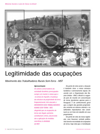 Apresentação
Os setores conservadores da
sociedade brasileira, preocupados
sempre em manter o status quo e
na ânsia de impedir a mudança
da estrutura da propriedade da terra,
freqüentemente, têm atacado o
MOVIMENTO DOS TRABALHADORES
RURAIS SEM TERRA - MST,
alegando que as ocupações de
terras são ilegais; portanto,
constituiriam crimes, decorrendo
daí a aplicação de medidas
coercitivas à atividade
do MST.
Do ponto de vista social, a situação
é bastante clara: a nossa estrutura
fundiária é extremamente injusta. De
acordo com a Organização das Na-
ções Unidas - ONU, o Brasil é o segun-
do país do mundo em concentração
de terras (perdemos apenas para o
Paraguai). É de conhecimento geral
que a origem das grandes proprieda-
des remonta ao sistema colonial, e os
latifúndios improdutivos não consti-
tuem-se em fruto do trabalho de seus
proprietários.
Do ponto de vista da nossa legisla-
ção, caso houvesse vontade política,
não haveria necessidade de ocupações
de terras, haja vista que a Constituição
94 - Ano XII, Nº 29, março de 2003 UNIVERSIDADE E SOCIEDADE
Minorias Sociais e Luta de Classe no Brasil
Legitimidade das ocupações
Movimento dos Trabalhadores Rurais Sem-Terra - MST
 