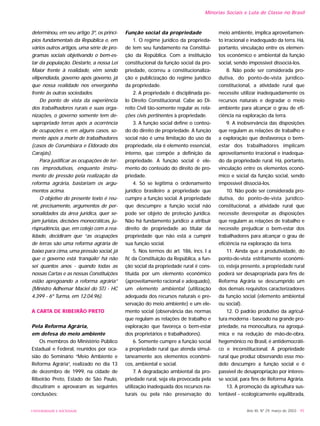 determinou, em seu artigo 3º, os princí-
pios fundamentais da República e, em
vários outros artigos, uma série de pro-
gramas sociais objetivando o bem-es-
tar da população. Destarte, a nossa Lei
Maior frente à realidade, vêm sendo
vilipendiada, governo após governo, já
que nossa realidade nos envergonha
frente às outras sociedades.
Do ponto de vista da experiência
dos trabalhadores rurais e suas orga-
nizações, o governo somente tem de-
sapropriado terras após a ocorrência
de ocupações e, em alguns casos, so-
mente após a morte de trabalhadores
(casos de Corumbiara e Eldorado dos
Carajás).
Para justificar as ocupações de ter-
ras improdutivas, enquanto instru-
mento de pressão pela realização da
reforma agrária, bastariam os argu-
mentos acima.
O objetivo do presente texto é reu-
nir, precisamente, argumentos de per-
sonalidades da área jurídica, quer se-
jam juristas, decisões monocráticas, ju-
risprudência, que, em cotejo com a rea-
lidade, decidiram que “as ocupações
de terras são uma reforma agrária de
baixo para cima, uma pressão social, já
que o governo está ‘tranqüilo’ há não
sei quantos anos - quando todas as
nossas Cartas e as nossas Constituições
estão apregoando a reforma agrária”
(Ministro Adhemar Maciel do STJ - HC
4.399 - 6º Turma, em 12.04.96).
A CARTA DE RIBEIRÃO PRETO
Pela Reforma Agrária,
em defesa do meio ambiente
Os membros do Ministério Público
Estadual e Federal, reunidos por oca-
sião do Seminário “Meio Ambiente e
Reforma Agrária”, realizado no dia 13
de dezembro de 1999, na cidade de
Ribeirão Preto, Estado de São Paulo,
discutiram e aprovaram as seguintes
conclusões:
Função social da propriedade
1. O regime jurídico da proprieda-
de tem seu fundamento na Constitui-
ção da República. Com a instituição
constitucional da função social da pro-
priedade, ocorreu a constitucionaliza-
ção e publicização do regime jurídico
da propriedade.
2. A propriedade é disciplinada pe-
lo Direito Constitucional. Cabe ao Di-
reito Civil tão-somente regular as rela-
ções civis pertinentes à propriedade.
3. A função social define o conteú-
do do direito de propriedade. A função
social não é uma limitação do uso da
propriedade, ela é elemento essencial,
interno, que compõe a definição da
propriedade. A função social é ele-
mento do conteúdo do direito de pro-
priedade.
4. Só se legitima o ordenamento
jurídico brasileiro a propriedade que
cumpre a função social. A propriedade
que descumpre a função social não
pode ser objeto de proteção jurídica.
Não há fundamento jurídico a atribuir
direito de propriedade ao titular da
propriedade que não está a cumprir
sua função social.
5. Nos termos do art. 186, incs. I a
IV, da Constituição da República, a fun-
ção social da propriedade rural é cons-
tituída por um elemento econômico
(aproveitamento racional e adequado),
um elemento ambiental (utilização
adequada dos recursos naturais e pre-
servação do meio ambiente) e um ele-
mento social (observância das normas
que regulam as relações de trabalho e
exploração que favoreça o bem-estar
dos proprietários e trabalhadores).
6. Somente cumpre a função social
a propriedade rural que atenda simul-
taneamente aos elementos econômi-
cos, ambiental e social.
7. A degradação ambiental da pro-
priedade rural, seja ela provocada pela
utilização inadequada dos recursos na-
turais ou pela não preservação do
meio ambiente, implica aproveitamen-
to irracional e inadequado da terra. Há,
portanto, vinculação entre os elemen-
tos econômico e ambiental da função
social, sendo impossível dissociá-los.
8. Não pode ser considerada pro-
dutiva, do ponto-de-vista jurídico-
constitucional, a atividade rural que
necessite utilizar inadequadamente os
recursos naturais e degradar o meio
ambiente para alcançar o grau de efi-
ciência na exploração da terra.
9. A inobservância das disposições
que regulam as relações de trabalho e
a exploração que desfavoreça o bem-
estar dos trabalhadores implicam
aproveitamento irracional e inadequa-
do da propriedade rural. Há, portanto,
vinculação entre os elementos econô-
mico e social da função social, sendo
impossível dissociá-los.
10. Não pode ser considerada pro-
dutiva, do ponto-de-vista jurídico-
constitucional, a atividade rural que
necessite desrespeitar as disposições
que regulam as relações de trabalho e
necessite prejudicar o bem-estar dos
trabalhadores para alcançar o grau de
eficiência na exploração da terra.
11. Ainda que a produtividade, do
ponto-de-vista estritamente econômi-
co, esteja presente, a propriedade rural
poderá ser desapropriada para fins de
Reforma Agrária se descumprido um
dos demais requisitos caracterizadores
da função social (elemento ambiental
ou social).
12. O padrão produtivo da agricul-
tura moderna - baseado na grande pro-
priedade, na monocultura, na agroquí-
mica e na redução de mão-de-obra,
hegemônico no Brasil, é antidemocráti-
co e inconstitucional. A propriedade
rural que produz observando esse mo-
delo descumpre a função social e é
passível de desapropriação por interes-
se social, para fins de Reforma Agrária.
13. A promoção da agricultura sus-
tentável - ecologicamente equilibrada,
Ano XII, Nº 29, março de 2003 - 95UNIVERSIDADE E SOCIEDADE
Minorias Sociais e Luta de Classe no Brasil
 