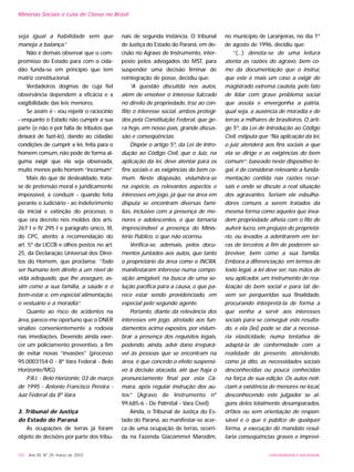 seja igual a habilidade sem que
maneja a balança.”
Não é demais observar que o com-
promisso do Estado para com o cida-
dão funda-se em princípio que tem
matriz constitucional.
Verdadeiros dogmas de cuja fiel
observância dependem a eficácia e a
exigibilidade das leis menores.
Se assim é - vou repetir o raciocínio
- enquanto o Estado não cumprir a sua
parte (e não é por falta de tributos que
deixará de fazê-lo), dando ao cidadão
condições de cumprir a lei, feita para o
homem comum, não pode de forma al-
guma exigir que ela seja observada,
muito menos pelo homem “incomum”.
Mais do que de deslealdade, trata-
se de pretensão moral e juridicamente
impossível, a conduzir - quando feita
perante o Judiciário - ao indeferimento
da inicial e extinção do processo, o
que ora decreto nos moldes dos arts.
267 I e IV 295 I e parágrafo único, III,
do CPC, atento à recomendação do
art. 5º da LICCB e olhos postos no art.
25, da Declaração Universal dos Direi-
tos do Homem, que proclama: “Todo
ser humano tem direito a um nível de
vida adequado, que lhe assegure, as-
sim como a sua família, a saúde e o
bem-estar e, em especial alimentação,
o vestuário e a moradia”.
Quanto ao risco de acidentes na
área, parece-me oportuno que o DNER
sinalize convenientemente a rodovia
nas imediações. Devendo ainda exer-
cer um policiamento preventivo, a fim
de evitar novas “invasões” (processo
95.0003154-0 - 8ª Vara Federal - Belo
Horizonte/MG).
P.R.I. - Belo Horizonte, 03 de março
de 1995 - Antonio Francisco Pereira -
Juiz Federal da 8º Vara
3. Tribunal de Justiça
do Estado do Paraná
As ocupações de terras já foram
objeto de decisões por parte dos tribu-
nais de segunda instância. O tribunal
de Justiça do Estado do Paraná, em de-
cisão no Agravo de Instrumento, inter-
posto pelos advogados do MST, para
suspender uma decisão liminar de
reintegração de posse, decidiu que:
“A questão discutida nos autos,
além de envolver o interesse fulcrado
no direito de propriedade, traz ao con-
flito o interesse social, ambos protegi-
dos pela Constituição Federal, que ge-
ra hoje, em nosso país, grande discus-
são e conseqüências.
Dispõe o artigo 5º, da Lei de Intro-
dução ao Código Civil, que o Juiz, na
aplicação da lei, deve atentar para os
fins sociais e as exigências do bem co-
mum. Neste diapasão, vislumbra-se
na espécie, os relevantes aspectos e
interesses em jogo, já que na área em
disputa se encontram diversas famí-
lias, inclusive com a presença de me-
nores e adolescentes, o que tornaria
imprescindível a presença do Minis-
tério Público, o que não ocorreu.
Verifica-se, ademais, pelos docu-
mentos juntados aos autos, que tanto
o proprietário da área como o INCRA,
manifestaram interesse numa compo-
sição amigável, na busca de uma so-
lução pacífica para a causa, o que pa-
rece estar sendo providenciado, em
especial pelo segundo agente.
Portanto, diante da relevância dos
interesses em jogo, atrelado aos fun-
damentos acima expostos, por vislum-
brar a presença dos requisitos legais,
podendo, ainda, advir dano irrepará-
vel às pessoas que se encontram na
área, é que concedo o efeito suspensi-
vo à decisão atacada, até que haja o
pronunciamento final por esta Câ-
mara, após regular instrução dos au-
tos.” (Agravo de Instrumento nº
99.685-6 - De Palmital - Vara Cível)
Ainda, o Tribunal de Justiça do Es-
tado do Paraná, ao manifestar-se acer-
ca de uma ocupação de terras, ocorri-
da na Fazenda Giacommet Marodim,
no município de Laranjeiras, no dia 1º
de agosto de 1996, decidiu que:
“(...) denota-se de uma leitura
atenta as razões do agravo, bem co-
mo da documentação que o instrui,
que este é mais um caso a exigir do
magistrado extrema cautela, pelo fato
de lidar com grave problema social
que assola e envergonha a pátria,
qual seja, a ausência de moradia e de
terras a milhares de brasileiros. O arti-
go 5º, da Lei de Introdução ao Código
Civil, estipula que “Na aplicação da lei,
o juiz atenderá aos fins sociais a que
ela se dirige e as exigências do bem
comum”; baseado neste dispositivo le-
gal, é de considerar relevante a funda-
mentação contida nas razões recur-
sais e onde se discute a real situação
dos agravantes. Seriam ele esbulha-
dores comuns a serem tratados da
mesma forma como aqueles que inva-
dem propriedade alheia com o fito de
auferir lucro, em prejuízo do proprietá-
rio, ou levados a adentrarem em ter-
ras de terceiros a fim de poderem so-
breviver, bem como a sua família.
Embora a diferenciação, em termos de
texto legal, a lei deve ser, nas mãos de
seu aplicador, um instrumento de rea-
lização do bem social e para tal de-
vem ser perqueridas sua finalidade,
procurando interpretá-la de forma a
que venha a servir aos interesses
sociais para se conseguir este resulta-
do, e ela (lei) pode se dar a necessá-
ria elasticidade, numa tentativa de
adaptá-la de conformidade com a
realidade do presente, atendendo,
como já dito, as necessidades sociais
desconhecidas ou pouca conhecidas
na força de sua edição. Os autos noti-
ciam a existência de menores no local,
desconhecendo este julgador se al-
guns deles totalmente desamparados,
órfãos ou sem orientação de respon-
sável e o que é público de qualquer
forma, a execução do mandato resul-
taria conseqüências graves e imprevi-
102 - Ano XII, Nº 29, março de 2003 UNIVERSIDADE E SOCIEDADE
Minorias Sociais e Luta de Classe no Brasil
 