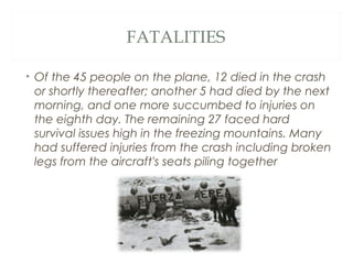 FATALITIES
• Of the 45 people on the plane, 12 died in the crash
or shortly thereafter; another 5 had died by the next
morning, and one more succumbed to injuries on
the eighth day. The remaining 27 faced hard
survival issues high in the freezing mountains. Many
had suffered injuries from the crash including broken
legs from the aircraft's seats piling together
 