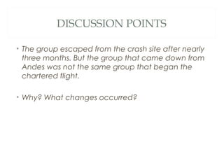 DISCUSSION POINTS
• The group escaped from the crash site after nearly
three months. But the group that came down from
Andes was not the same group that began the
chartered flight.
• Why? What changes occurred?
 