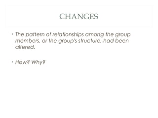CHANGES
• The pattern of relationships among the group
members, or the group's structure, had been
altered.
• How? Why?
 