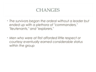 CHANGES
• The survivors began the ordeal without a leader but
ended up with a plethora of "commanders,"
"lieutenants," and "explorers."
• Men who were at first afforded little respect or
courtesy eventually earned considerable status
within the group
 