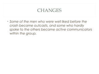 CHANGES
• Some of the men who were well liked before the
crash became outcasts, and some who hardly
spoke to the others became active communicators
within the group.
 
