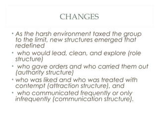 CHANGES
• As the harsh environment taxed the group
to the limit, new structures emerged that
redefined
• who would lead, clean, and explore (role
structure)
• who gave orders and who carried them out
(authority structure)
• who was liked and who was treated with
contempt (attraction structure), and
• who communicated frequently or only
infrequently (communication structure). 
 