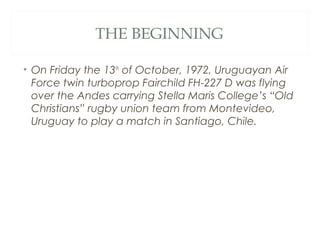 THE BEGINNING
• On Friday the 13th
of October, 1972, Uruguayan Air
Force twin turboprop Fairchild FH-227 D was flying
over the Andes carrying Stella Maris College’s “Old
Christians” rugby union team from Montevideo,
Uruguay to play a match in Santiago, Chile.
 