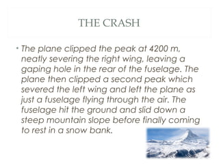 THE CRASH
• The plane clipped the peak at 4200 m,
neatly severing the right wing, leaving a
gaping hole in the rear of the fuselage. The
plane then clipped a second peak which
severed the left wing and left the plane as
just a fuselage flying through the air. The
fuselage hit the ground and slid down a
steep mountain slope before finally coming
to rest in a snow bank.
 