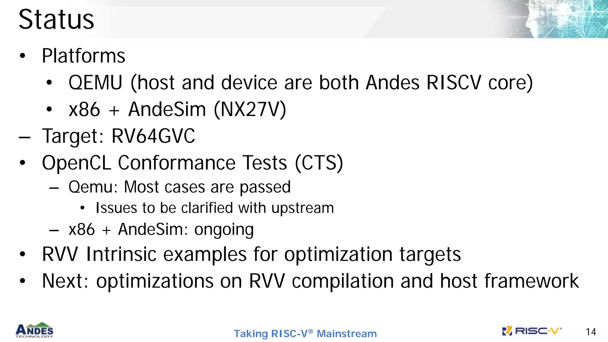 Taking RISC-V® Mainstream 14
Status
• Platforms
• QEMU (host and device are both Andes RISCV core)
• x86 + AndeSim (NX27V)
– Target: RV64GVC
• OpenCL Conformance Tests (CTS)
– Qemu: Most cases are passed
• Issues to be clarified with upstream
– x86 + AndeSim: ongoing
• RVV Intrinsic examples for optimization targets
• Next: optimizations on RVV compilation and host framework
 
