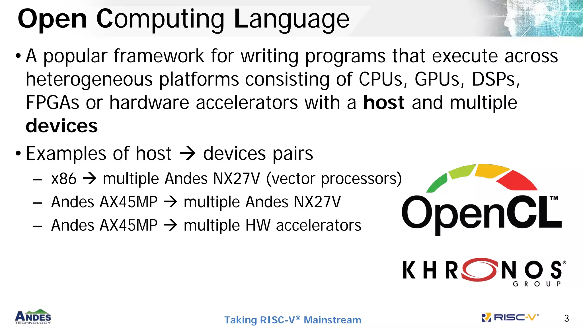Taking RISC-V® Mainstream 3
Open Computing Language
• A popular framework for writing programs that execute across
heterogeneous platforms consisting of CPUs, GPUs, DSPs,
FPGAs or hardware accelerators with a host and multiple
devices
• Examples of host  devices pairs
– x86  multiple Andes NX27V (vector processors)
– Andes AX45MP  multiple Andes NX27V
– Andes AX45MP  multiple HW accelerators
 