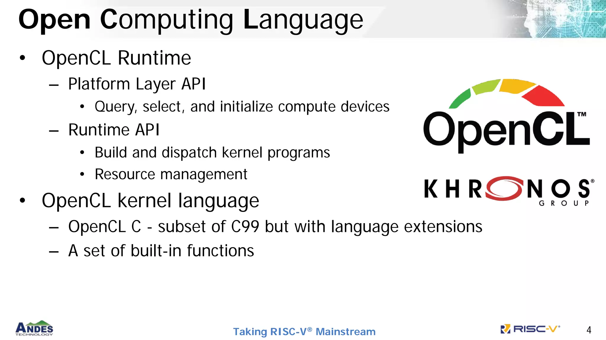 Taking RISC-V® Mainstream 4
Open Computing Language
• OpenCL Runtime
– Platform Layer API
• Query, select, and initialize compute devices
– Runtime API
• Build and dispatch kernel programs
• Resource management
• OpenCL kernel language
– OpenCL C - subset of C99 but with language extensions
– A set of built-in functions
 