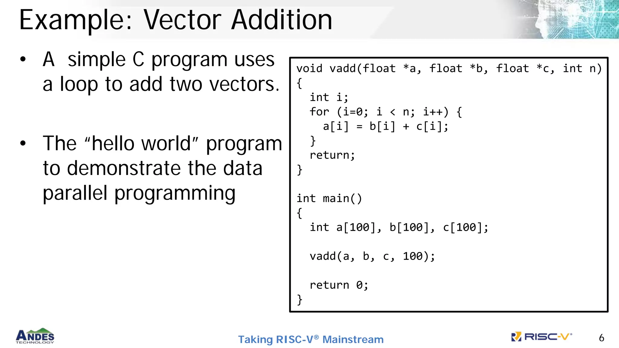 Taking RISC-V® Mainstream 6
Example: Vector Addition
• A simple C program uses
a loop to add two vectors.
• The “hello world” program
to demonstrate the data
parallel programming
void vadd(float *a, float *b, float *c, int n)
{
int i;
for (i=0; i < n; i++) {
a[i] = b[i] + c[i];
}
return;
}
int main()
{
int a[100], b[100], c[100];
vadd(a, b, c, 100);
return 0;
}
 