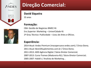 Direção Comercial:
David Siqueira
35 anos
Formação:
CBA: Gestão de Negócios IBMEC-RJ
Ens.Superior: Marketing – UniverCidade-RJ
2º Grau Técnico: Publicidade – Liceu de Artes e Ofícios.
Experiência:
2014-Atual: Andes Premium (macaperuana-andes.com) / Único Dono;
2011-Atual: Best10Suplementos.com.br / Único Dono;
2011-2013: ADD Agência Digital / Sócio-Diretor Comercial;
2007-2013: Curso Trainee (Madureira-RJ) / Sócio-Diretor Comercial;
2005-2007: Habib’s / Analista de Marketing...
...
 