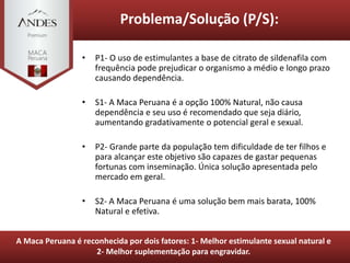 • P1- O uso de estimulantes a base de citrato de sildenafila com
frequência pode prejudicar o organismo a médio e longo prazo
causando dependência.
• S1- A Maca Peruana é a opção 100% Natural, não causa
dependência e seu uso é recomendado que seja diário,
aumentando gradativamente o potencial geral e sexual.
• P2- Grande parte da população tem dificuldade de ter filhos e
para alcançar este objetivo são capazes de gastar pequenas
fortunas com inseminação. Única solução apresentada pelo
mercado em geral.
• S2- A Maca Peruana é uma solução bem mais barata, 100%
Natural e efetiva.
Problema/Solução (P/S):
A Maca Peruana é reconhecida por dois fatores: 1- Melhor estimulante sexual natural e
2- Melhor suplementação para engravidar.
 