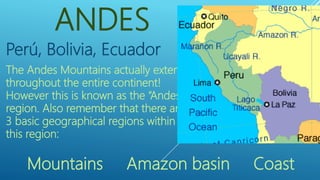 ANDES
Perú, Bolivia, Ecuador
The Andes Mountains actually extend
throughout the entire continent!
However this is known as the “Andes”
region. Also remember that there are
3 basic geographical regions within
this region:
Mountains Amazon basin Coast
 
