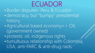 ECUADOR
• Border disputes- Peru & Ecuador
• democracy, but “bumpy” presidential
history
• Agricultural based economy>> OIL
(government owned)
• protests: oil, indigenous rights
• tumultuous relationship with Colombia,
USA, anti-FARC & anti-drug raids
 