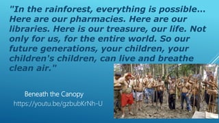 "In the rainforest, everything is possible…
Here are our pharmacies. Here are our
libraries. Here is our treasure, our life. Not
only for us, for the entire world. So our
future generations, your children, your
children's children, can live and breathe
clean air."
https://youtu.be/gzbubKrNh-U
Beneath the Canopy
 
