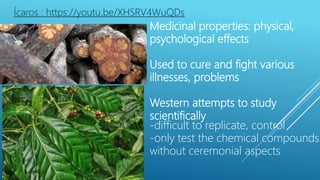 Medicinal properties: physical,
psychological effects
Used to cure and fight various
illnesses, problems
Western attempts to study
scientifically
-difficult to replicate, control
-only test the chemical compounds
without ceremonial aspects
Ícaros : https://youtu.be/XHSRV4WuQDs
 