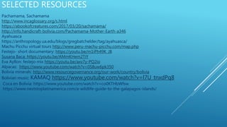 SELECTED RESOURCES
Pachamama, Sachamama
http://www.incaglossary.org/s.html
https://abookofcreatures.com/2017/03/20/sachamama/
http://info.handicraft-bolivia.com/Pachamama-Mother-Earth-a346
Ayahuasca
https://anthropology.ua.edu/blogs/gregbatchelder/tag/ayahuasca/
Machu Picchu virtual tours http://www.peru-machu-picchu.com/map.php
Festejo- short documentary: https://youtu.be/m1iPh49K_J8
Susana Baca: https://youtu.be/AMmKHem2TiY
Eva Ayllon: festejo mix https://youtu.be/axv7y-PQ2io
Alpacas: https://www.youtube.com/watch?v=0S8uw6pk350
Bolivia minerals: http://www.resourcegovernance.org/our-work/country/bolivia
Bolivian music: KAMAQ https://www.youtube.com/watch?v=l7U_tnxdPq8
Coca en Bolivia: https://www.youtube.com/watch?v=co0KTHbWfsw
https://www.nextstoplatinamerica.com/a-wildlife-guide-to-the-galapagos-islands/
 