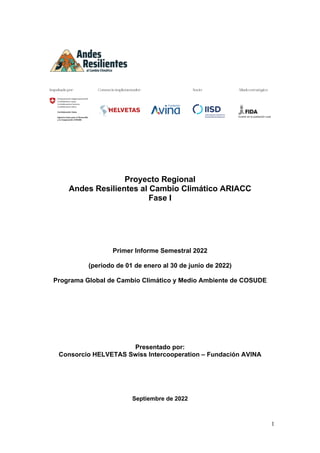 1
Proyecto Regional
Andes Resilientes al Cambio Climático ARIACC
Fase I
Primer Informe Semestral 2022
(periodo de 01 de enero al 30 de junio de 2022)
Programa Global de Cambio Climático y Medio Ambiente de COSUDE
Presentado por:
Consorcio HELVETAS Swiss Intercooperation – Fundación AVINA
Septiembre de 2022
 