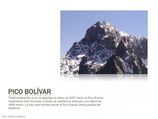 Pico Bolívar Tradicionalmente se le ha asignado la altura de 5007 msnm al Pico Bolívar; medicionesmásrecientes a través de satélites le atribuyenunaaltitud de 4908 msnm. La fotoestátomadadesde el Pico Espejoúltimaparada del teleféricoFoto: Hector Abarca