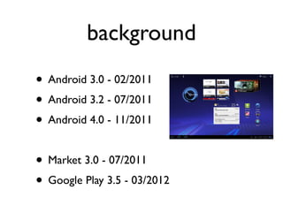 background
• Android 3.0 - 02/2011
• Android 3.2 - 07/2011
• Android 4.0 - 11/2011

• Market 3.0 - 07/2011
• Google Play 3.5 - 03/2012
 