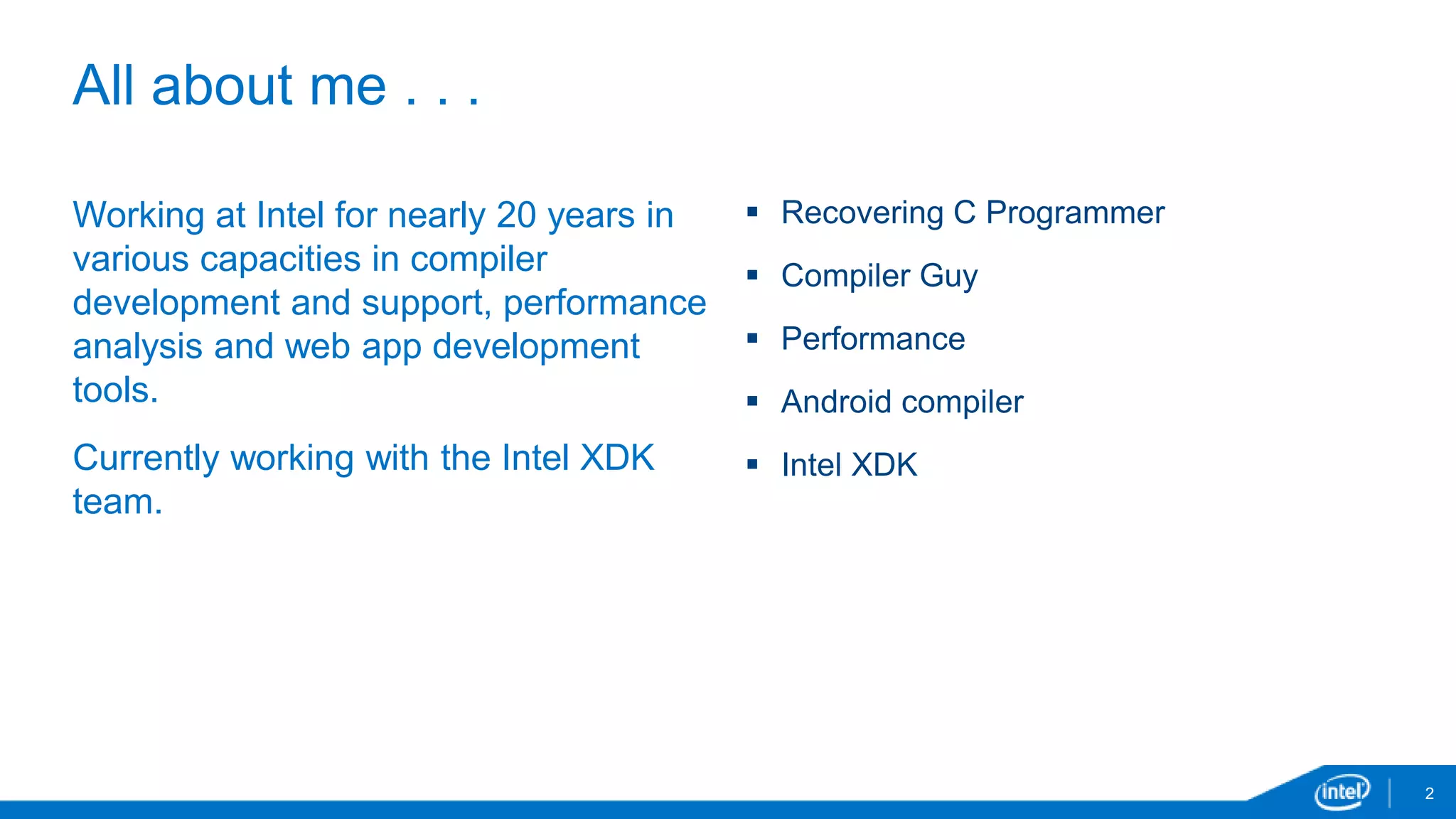 All about me . . . 
2 
Working at Intel for nearly 20 years in 
various capacities in compiler 
development and support, performance 
analysis and web app development 
tools. 
Currently working with the Intel XDK 
team. 
 Recovering C Programmer 
 Compiler Guy 
 Performance 
 Android compiler 
 Intel XDK 
 