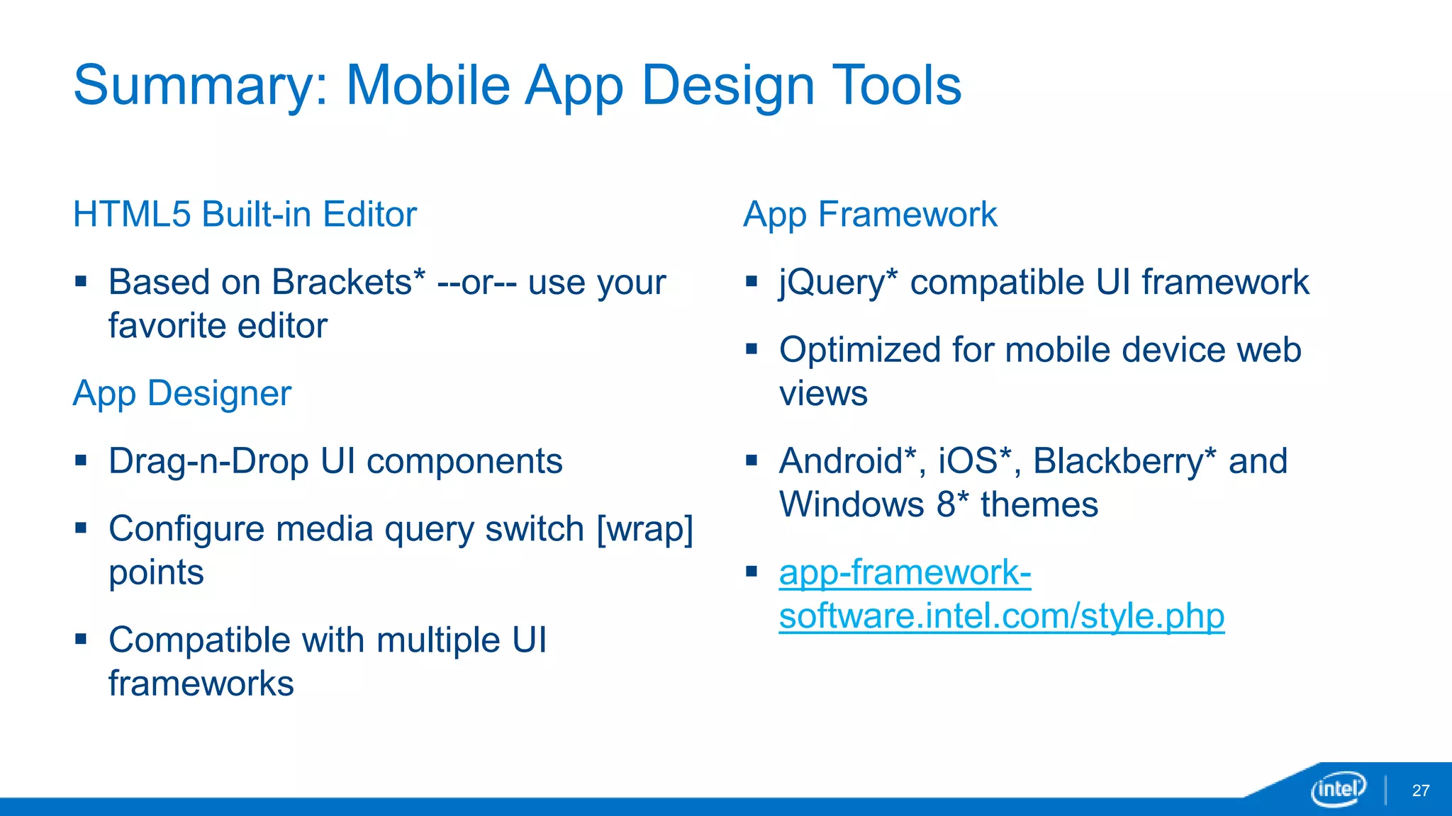 Summary: Mobile App Design Tools 
27 
HTML5 Built-in Editor 
 Based on Brackets* --or-- use your 
favorite editor 
App Designer 
 Drag-n-Drop UI components 
 Configure media query switch [wrap] 
points 
 Compatible with multiple UI 
frameworks 
App Framework 
 jQuery* compatible UI framework 
 Optimized for mobile device web 
views 
 Android*, iOS*, Blackberry* and 
Windows 8* themes 
 app-framework-software. 
intel.com/style.php 
 