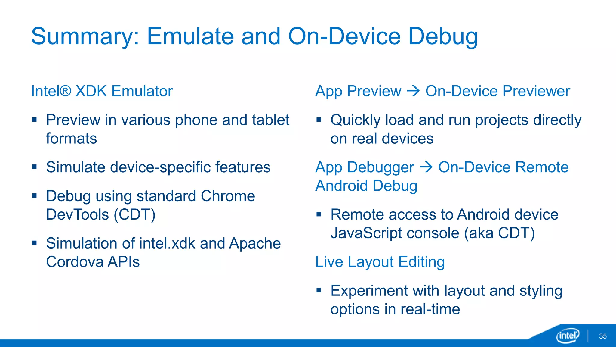 Summary: Emulate and On-Device Debug 
35 
Intel® XDK Emulator 
 Preview in various phone and tablet 
formats 
 Simulate device-specific features 
 Debug using standard Chrome 
DevTools (CDT) 
 Simulation of intel.xdk and Apache 
Cordova APIs 
App Preview  On-Device Previewer 
 Quickly load and run projects directly 
on real devices 
App Debugger  On-Device Remote 
Android Debug 
 Remote access to Android device 
JavaScript console (aka CDT) 
Live Layout Editing 
 Experiment with layout and styling 
options in real-time 
 