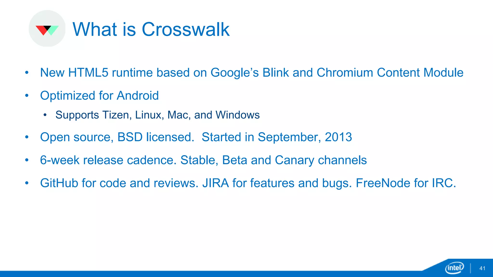 What is Crosswalk 
• New HTML5 runtime based on Google’s Blink and Chromium Content Module 
• Optimized for Android 
• Supports Tizen, Linux, Mac, and Windows 
• Open source, BSD licensed. Started in September, 2013 
• 6-week release cadence. Stable, Beta and Canary channels 
• GitHub for code and reviews. JIRA for features and bugs. FreeNode for IRC. 
41 
 