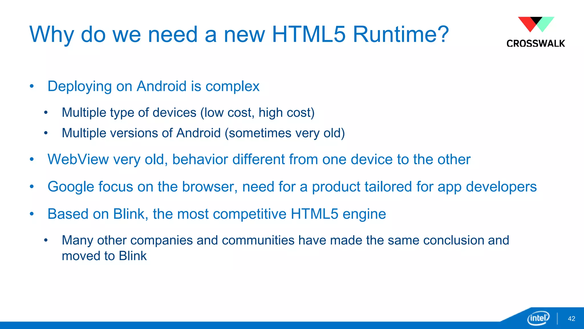Why do we need a new HTML5 Runtime? 
• Deploying on Android is complex 
• Multiple type of devices (low cost, high cost) 
• Multiple versions of Android (sometimes very old) 
• WebView very old, behavior different from one device to the other 
• Google focus on the browser, need for a product tailored for app developers 
• Based on Blink, the most competitive HTML5 engine 
• Many other companies and communities have made the same conclusion and 
moved to Blink 
42 
 
