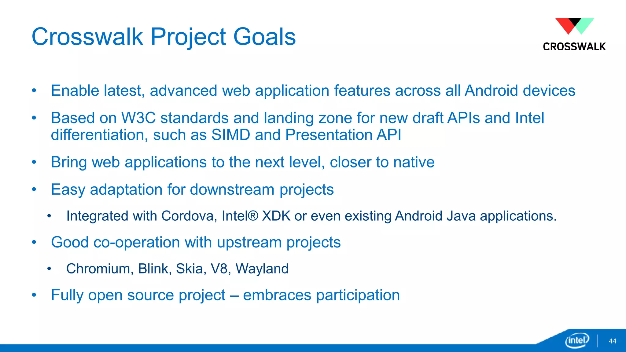 Crosswalk Project Goals 
44 
• Enable latest, advanced web application features across all Android devices 
• Based on W3C standards and landing zone for new draft APIs and Intel 
differentiation, such as SIMD and Presentation API 
• Bring web applications to the next level, closer to native 
• Easy adaptation for downstream projects 
• Integrated with Cordova, Intel® XDK or even existing Android Java applications. 
• Good co-operation with upstream projects 
• Chromium, Blink, Skia, V8, Wayland 
• Fully open source project – embraces participation 
 