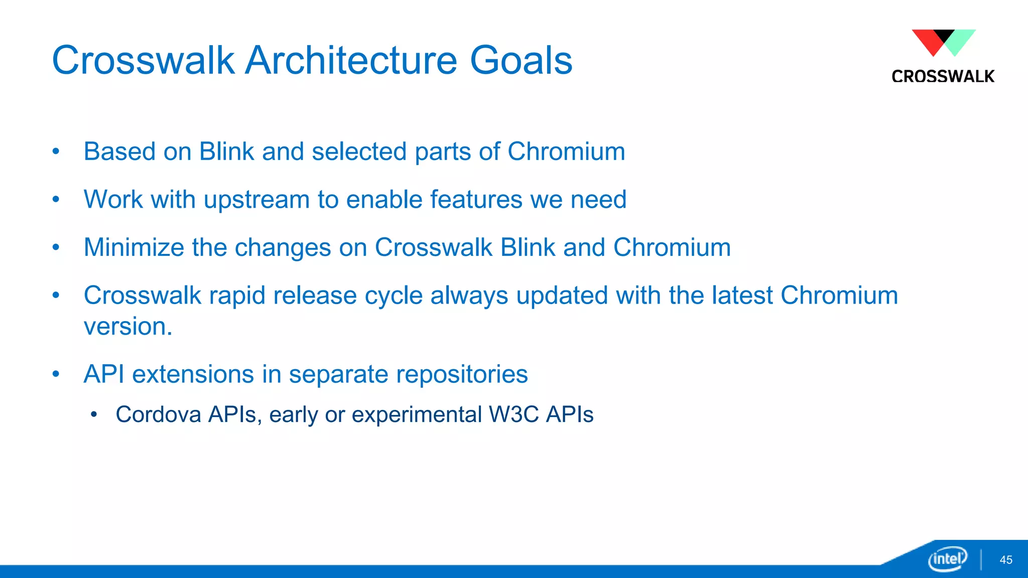 Crosswalk Architecture Goals 
• Based on Blink and selected parts of Chromium 
• Work with upstream to enable features we need 
• Minimize the changes on Crosswalk Blink and Chromium 
• Crosswalk rapid release cycle always updated with the latest Chromium 
version. 
• API extensions in separate repositories 
• Cordova APIs, early or experimental W3C APIs 
45 
 
