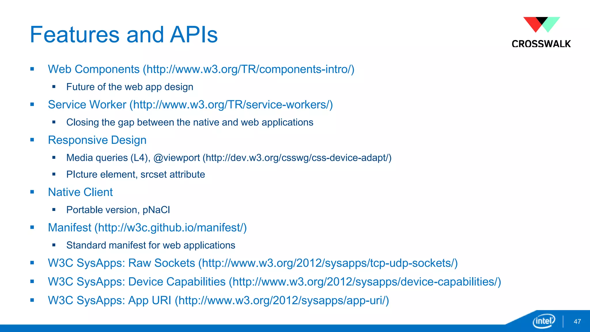 Features and APIs 
 Web Components (http://www.w3.org/TR/components-intro/) 
 Future of the web app design 
 Service Worker (http://www.w3.org/TR/service-workers/) 
 Closing the gap between the native and web applications 
 Responsive Design 
 Media queries (L4), @viewport (http://dev.w3.org/csswg/css-device-adapt/) 
 PIcture element, srcset attribute 
 Native Client 
 Portable version, pNaCl 
 Manifest (http://w3c.github.io/manifest/) 
 Standard manifest for web applications 
 W3C SysApps: Raw Sockets (http://www.w3.org/2012/sysapps/tcp-udp-sockets/) 
 W3C SysApps: Device Capabilities (http://www.w3.org/2012/sysapps/device-capabilities/) 
 W3C SysApps: App URI (http://www.w3.org/2012/sysapps/app-uri/) 
47 
 