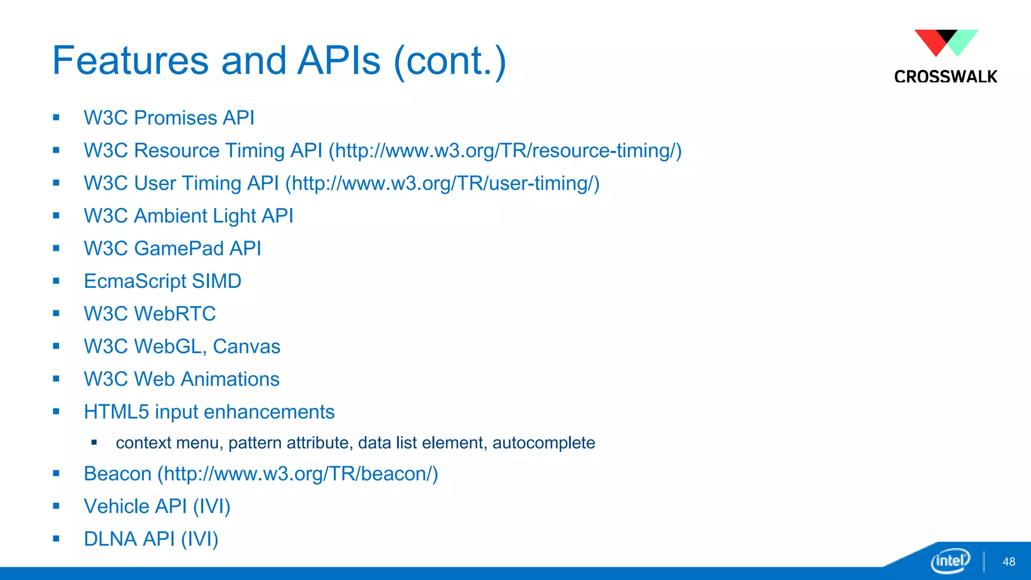 Features and APIs (cont.) 
 W3C Promises API 
 W3C Resource Timing API (http://www.w3.org/TR/resource-timing/) 
 W3C User Timing API (http://www.w3.org/TR/user-timing/) 
 W3C Ambient Light API 
 W3C GamePad API 
 EcmaScript SIMD 
 W3C WebRTC 
 W3C WebGL, Canvas 
 W3C Web Animations 
 HTML5 input enhancements 
 context menu, pattern attribute, data list element, autocomplete 
 Beacon (http://www.w3.org/TR/beacon/) 
 Vehicle API (IVI) 
 DLNA API (IVI) 
48 
 