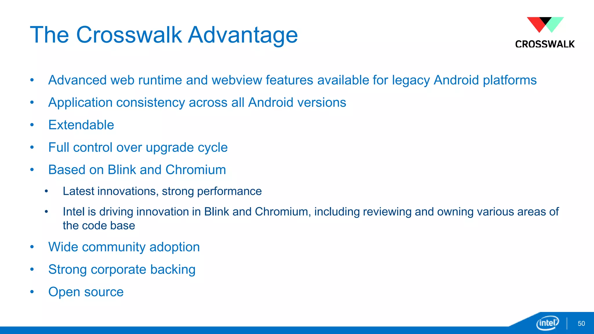 The Crosswalk Advantage 
• Advanced web runtime and webview features available for legacy Android platforms 
• Application consistency across all Android versions 
• Extendable 
• Full control over upgrade cycle 
• Based on Blink and Chromium 
• Latest innovations, strong performance 
• Intel is driving innovation in Blink and Chromium, including reviewing and owning various areas of 
the code base 
• Wide community adoption 
• Strong corporate backing 
• Open source 
50 
 