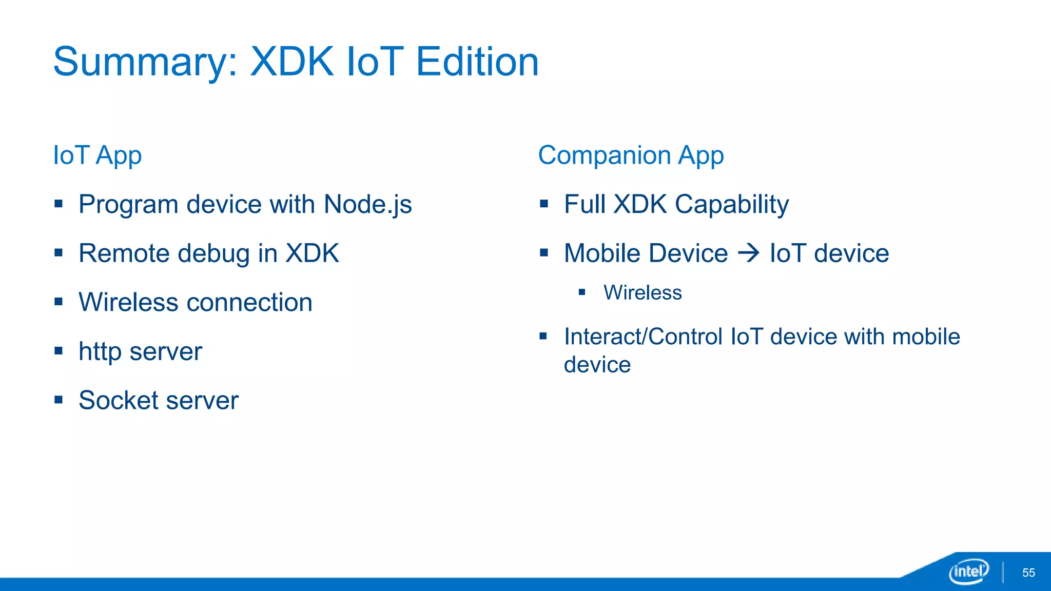 Summary: XDK IoT Edition 
55 
IoT App 
 Program device with Node.js 
 Remote debug in XDK 
 Wireless connection 
 http server 
 Socket server 
Companion App 
 Full XDK Capability 
 Mobile Device  IoT device 
 Wireless 
 Interact/Control IoT device with mobile 
device 
 