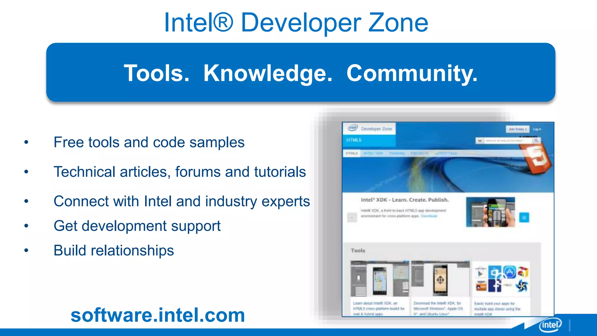 Intel® Developer Zone 
Tools. Knowledge. Community. 
• Free tools and code samples 
• Technical articles, forums and tutorials 
• Connect with Intel and industry experts 
• Get development support 
• Build relationships 
software.intel.com 
 