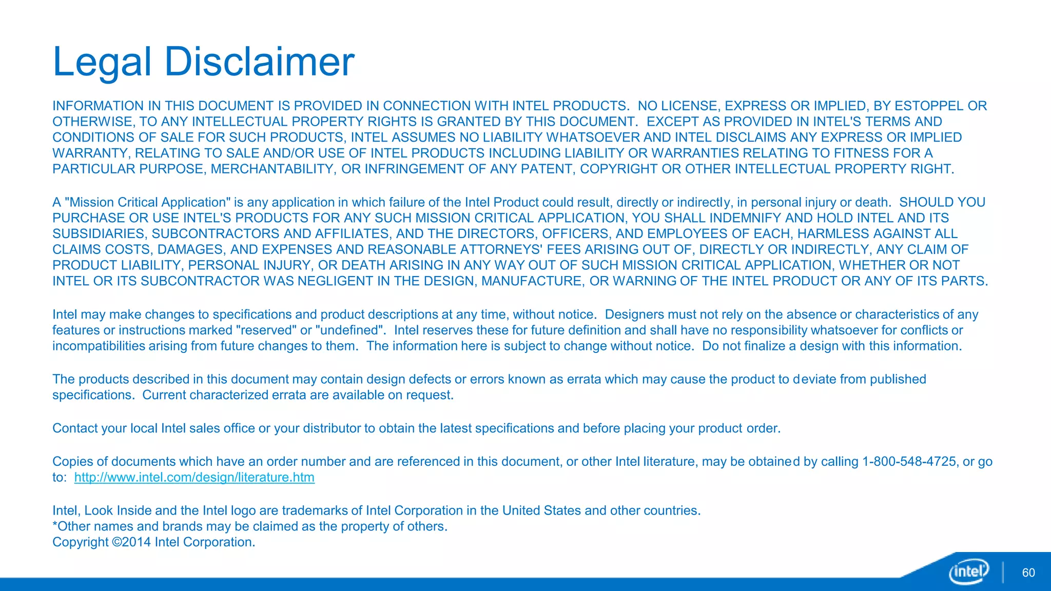 60 
Legal Disclaimer 
INFORMATION IN THIS DOCUMENT IS PROVIDED IN CONNECTION WITH INTEL PRODUCTS. NO LICENSE, EXPRESS OR IMPLIED, BY ESTOPPEL OR 
OTHERWISE, TO ANY INTELLECTUAL PROPERTY RIGHTS IS GRANTED BY THIS DOCUMENT. EXCEPT AS PROVIDED IN INTEL'S TERMS AND 
CONDITIONS OF SALE FOR SUCH PRODUCTS, INTEL ASSUMES NO LIABILITY WHATSOEVER AND INTEL DISCLAIMS ANY EXPRESS OR IMPLIED 
WARRANTY, RELATING TO SALE AND/OR USE OF INTEL PRODUCTS INCLUDING LIABILITY OR WARRANTIES RELATING TO FITNESS FOR A 
PARTICULAR PURPOSE, MERCHANTABILITY, OR INFRINGEMENT OF ANY PATENT, COPYRIGHT OR OTHER INTELLECTUAL PROPERTY RIGHT. 
A "Mission Critical Application" is any application in which failure of the Intel Product could result, directly or indirectly, in personal injury or death. SHOULD YOU 
PURCHASE OR USE INTEL'S PRODUCTS FOR ANY SUCH MISSION CRITICAL APPLICATION, YOU SHALL INDEMNIFY AND HOLD INTEL AND ITS 
SUBSIDIARIES, SUBCONTRACTORS AND AFFILIATES, AND THE DIRECTORS, OFFICERS, AND EMPLOYEES OF EACH, HARMLESS AGAINST ALL 
CLAIMS COSTS, DAMAGES, AND EXPENSES AND REASONABLE ATTORNEYS' FEES ARISING OUT OF, DIRECTLY OR INDIRECTLY, ANY CLAIM OF 
PRODUCT LIABILITY, PERSONAL INJURY, OR DEATH ARISING IN ANY WAY OUT OF SUCH MISSION CRITICAL APPLICATION, WHETHER OR NOT 
INTEL OR ITS SUBCONTRACTOR WAS NEGLIGENT IN THE DESIGN, MANUFACTURE, OR WARNING OF THE INTEL PRODUCT OR ANY OF ITS PARTS. 
Intel may make changes to specifications and product descriptions at any time, without notice. Designers must not rely on the absence or characteristics of any 
features or instructions marked "reserved" or "undefined". Intel reserves these for future definition and shall have no responsibility whatsoever for conflicts or 
incompatibilities arising from future changes to them. The information here is subject to change without notice. Do not finalize a design with this information. 
The products described in this document may contain design defects or errors known as errata which may cause the product to deviate from published 
specifications. Current characterized errata are available on request. 
Contact your local Intel sales office or your distributor to obtain the latest specifications and before placing your product order. 
Copies of documents which have an order number and are referenced in this document, or other Intel literature, may be obtained by calling 1-800-548-4725, or go 
to: http://www.intel.com/design/literature.htm 
Intel, Look Inside and the Intel logo are trademarks of Intel Corporation in the United States and other countries. 
*Other names and brands may be claimed as the property of others. 
Copyright ©2014 Intel Corporation. 
 